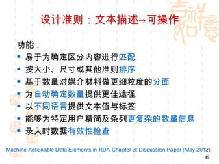 设计准则：文本描述→可操作

    功能：
     易于为确定区分内容进行匹配
     按大小、尺寸或其他准则排序
     基于数量对媒介材料做更细粒度的分面
     为自动确定数量提供更佳途径
     以不同语言提供文本值与标签
     能够为特定用户精简及条列更复杂的数量信息
     录入时数据有效性检查

Machine-Actionable Data Elements in RDA Chapter 3: Discussion Paper (May 2012)
                                                                           49
 