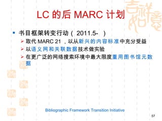 LC 的后 MARC 计划
 书目框架转变行动（ 2011.5- ）
  取代 MARC 21 ，以从新兴的内容标准 中充分受益
  以语义网和关联数据技术做实验
  在更广泛的网络搜索环境中最大限度重用图书馆元数
  据




       Bibliographic Framework Transition Initiative
                                                       57
 