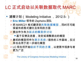 LC 正式启动以关联数据取代 MARC
 建模计划（ Modeling Initiative ， 2012.5- ）
   Eric Miller 领导的 Zepheira 团队
   把 MARC21 格式翻译到关联数据模型，同时尽可能
    保留传统格式健壮且有利的方面
   提出作为有力起点的模型供讨论
      基于反馈及进展，改变或调整提出的模型
   最初的模型将作为演示系统 / 服务的工作基础，反过
    来也会用于进一步细化模型
   LC 现在将开始组织不同的方案，以使图书馆参与者
    更为广泛

      The Library of Congress Announces Modeling Initiative
                                                              58
 