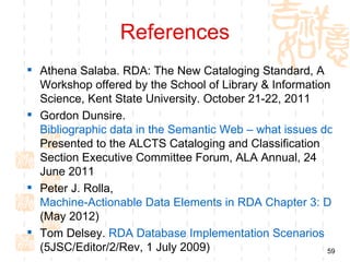 References
 Athena Salaba. RDA: The New Cataloging Standard, A
  Workshop offered by the School of Library & Information
  Science, Kent State University. October 21-22, 2011
 Gordon Dunsire.
  Bibliographic data in the Semantic Web – what issues do we
  Presented to the ALCTS Cataloging and Classification
  Section Executive Committee Forum, ALA Annual, 24
  June 2011
 Peter J. Rolla,
  Machine-Actionable Data Elements in RDA Chapter 3: Discu
  (May 2012)
 Tom Delsey. RDA Database Implementation Scenarios
  (5JSC/Editor/2/Rev, 1 July 2009)                       59
 