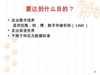要达到什么目的？
 走出图书馆界
  适用范围：档，博，数字存储机构（ LAM ）
 走出英语世界
 不限于特定元数据标准




                           6
 