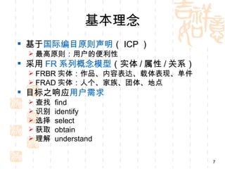 基本理念
 基于国际编目原则声明（ ICP ）
  最高原则：用户的便利性
 采用 FR 系列概念模型（实体 / 属性 / 关系）
  FRBR 实体：作品、内容表达、载体表现、单件
  FRAD 实体：人个、家族、团体、地点
 目标之响应用户需求
    查找   find
    识别   identify
    选择   select
    获取   obtain
    理解   understand

                               7
 
