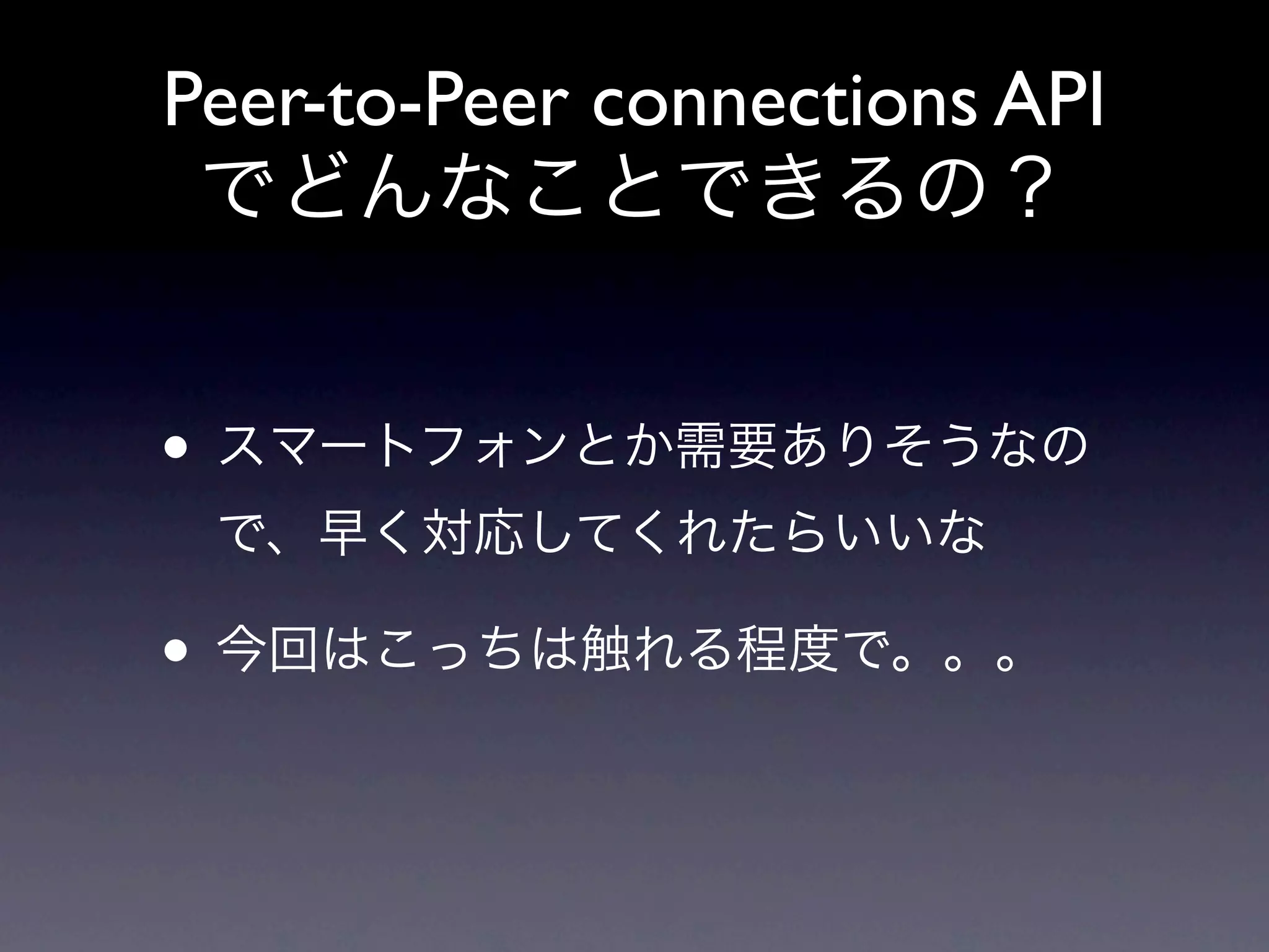 Peer-to-Peer connections API
 でどんなことできるの？


• スマートフォンとか需要ありそうなの
 で、早く対応してくれたらいいな

• 今回はこっちは触れる程度で。。。
 