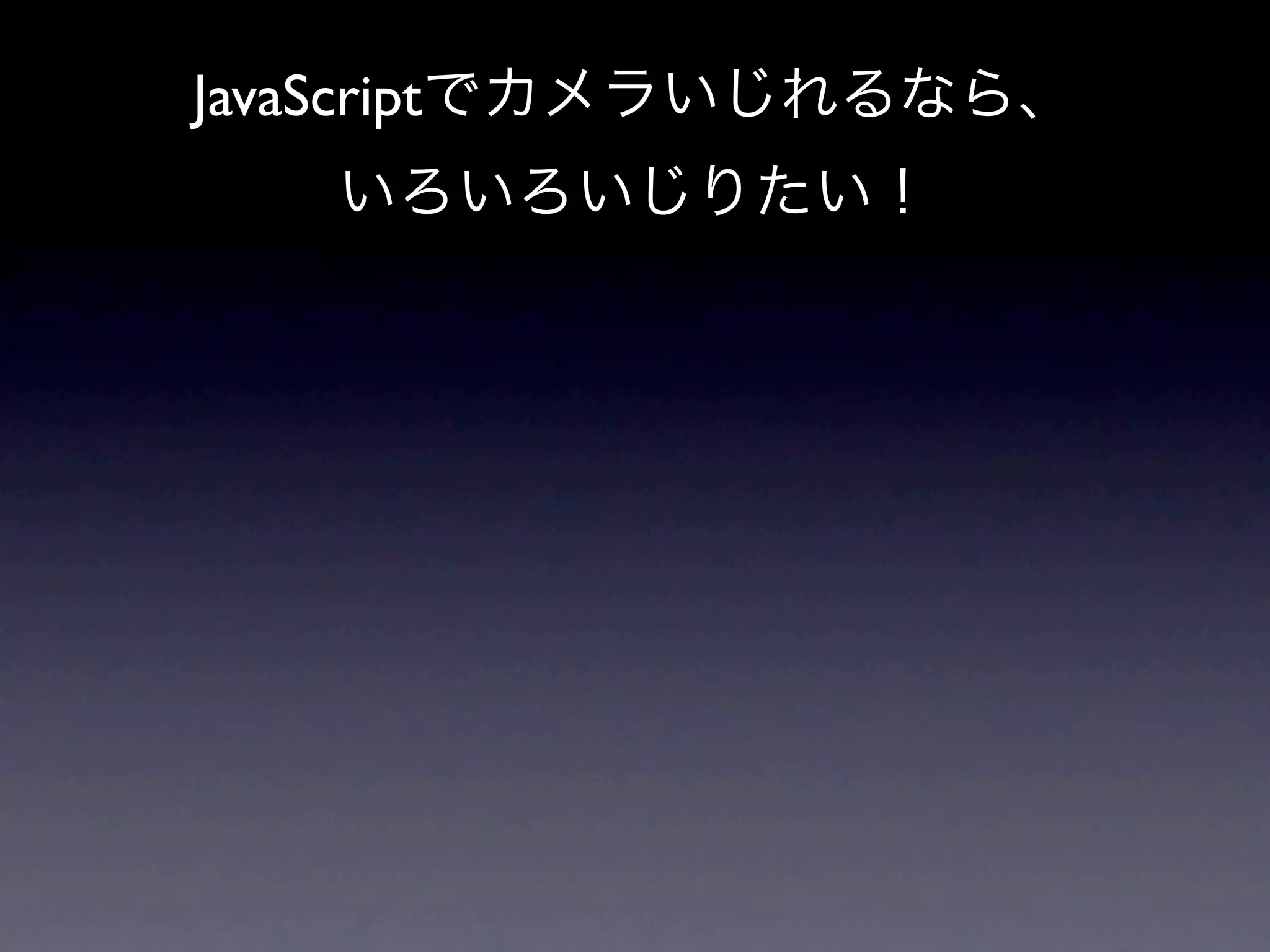 JavaScriptでカメラいじれるなら、
   いろいろいじりたい！
 