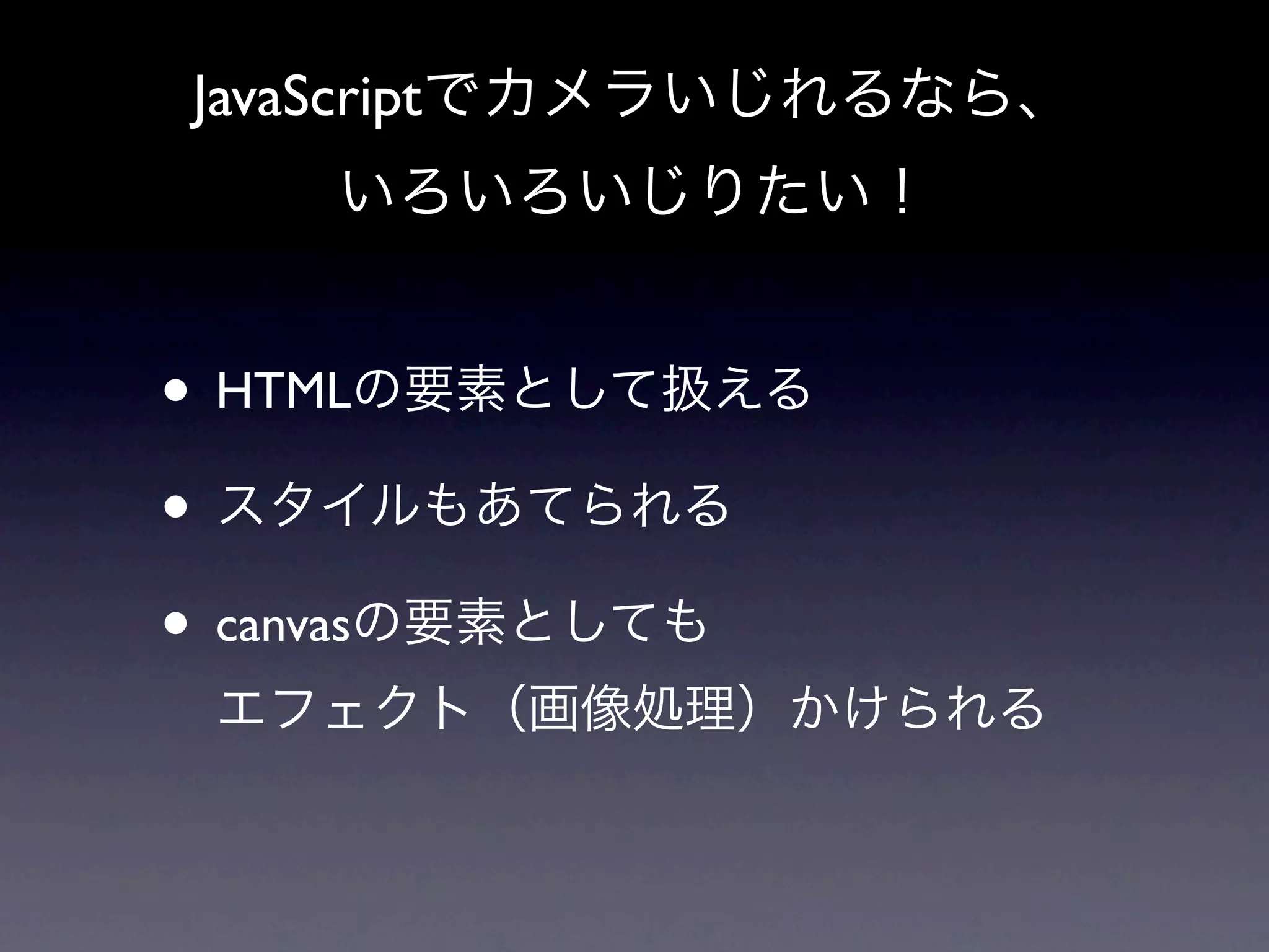 JavaScriptでカメラいじれるなら、
    いろいろいじりたい！


• HTMLの要素として扱える
• スタイルもあてられる
• canvasの要素としても
 エフェクト（画像処理）かけられる
 