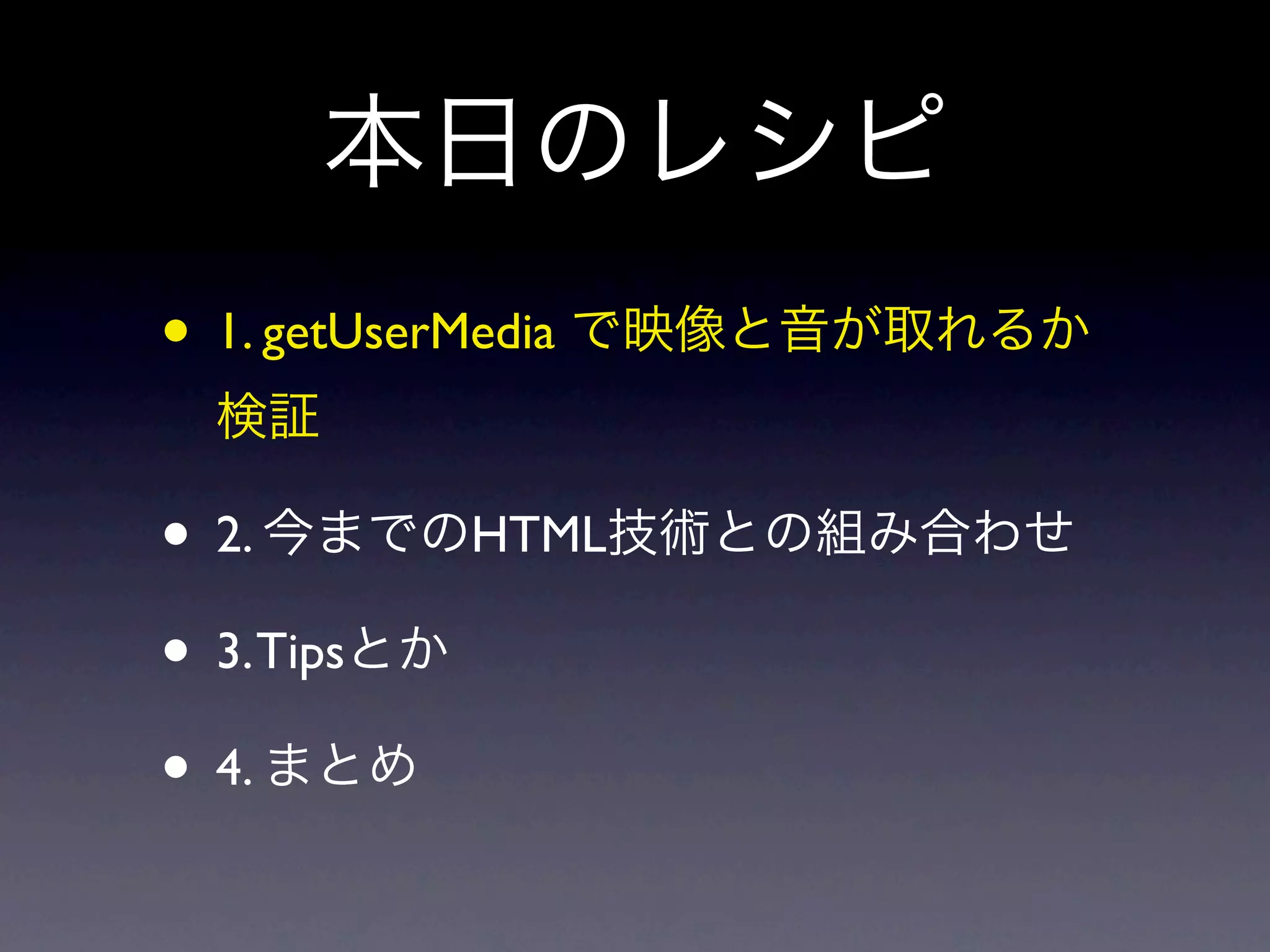 本日のレシピ
• 1. getUserMedia で映像と音が取れるか
 検証

• 2. 今までのHTML技術との組み合わせ
• 3. Tipsとか
• 4. まとめ
 