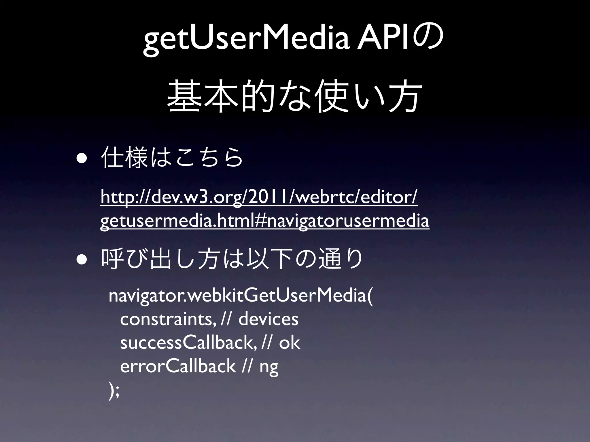 getUserMedia APIの
        基本的な使い方
• 仕様はこちら
 http://dev.w3.org/2011/webrtc/editor/
 getusermedia.html#navigatorusermedia

• 呼び出し方は以下の通り
 navigator.webkitGetUserMedia(
    constraints, // devices
    successCallback, // ok
    errorCallback // ng
 );
 
