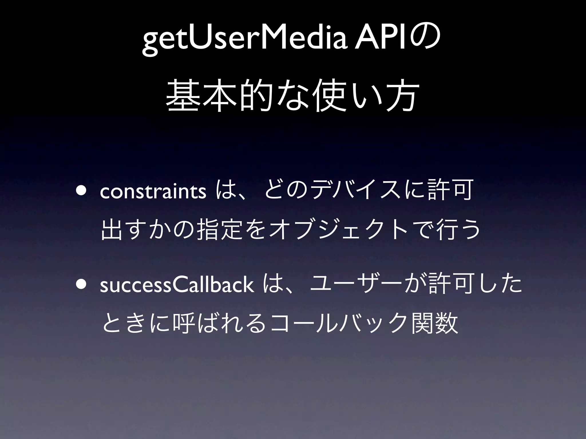 getUserMedia APIの
     基本的な使い方

• constraints は、どのデバイスに許可
 出すかの指定をオブジェクトで行う

• successCallback は、ユーザーが許可した
 ときに呼ばれるコールバック関数
 