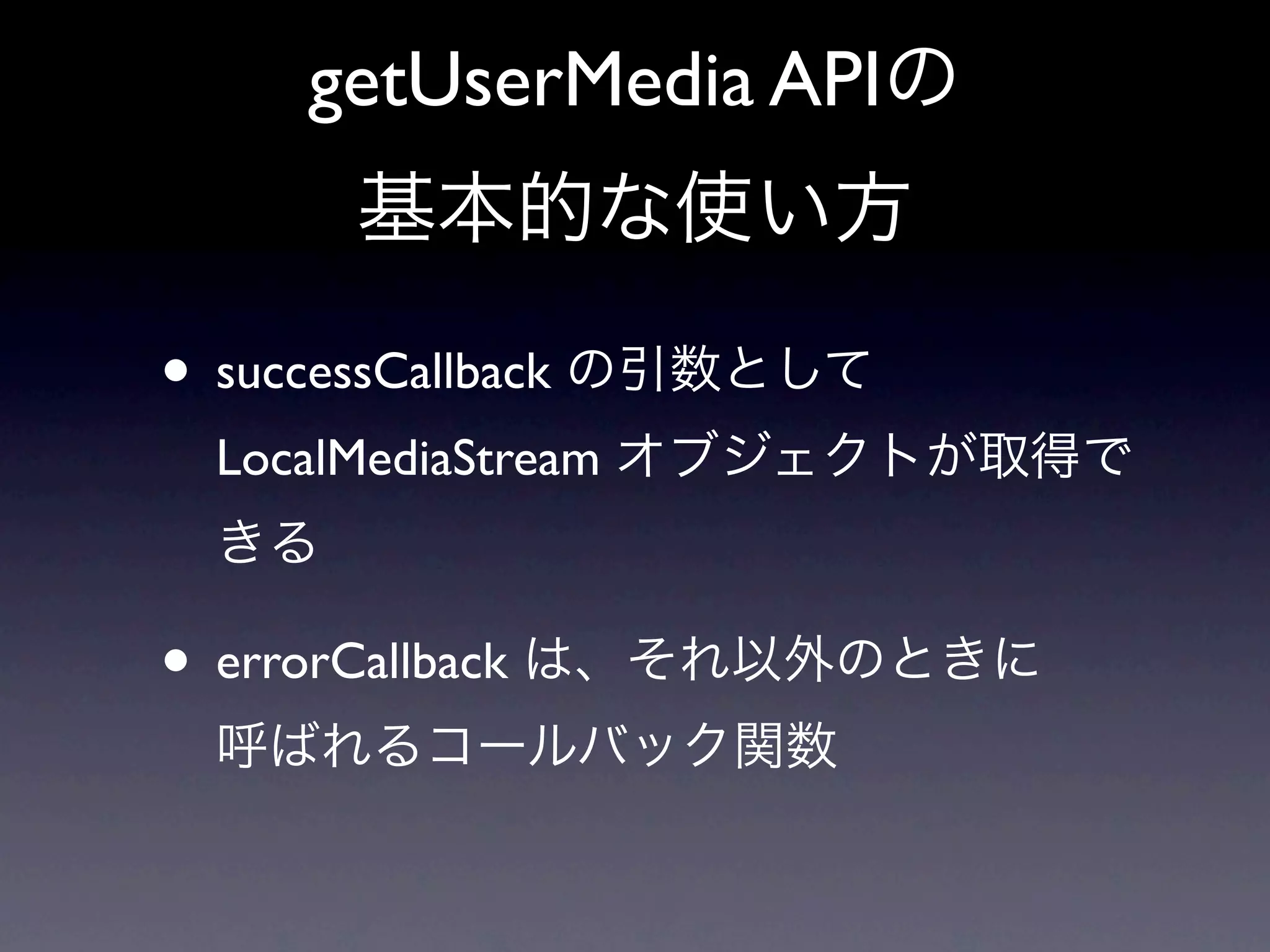 getUserMedia APIの
      基本的な使い方

• successCallback の引数として
 LocalMediaStream オブジェクトが取得で
 きる

• errorCallback は、それ以外のときに
 呼ばれるコールバック関数
 