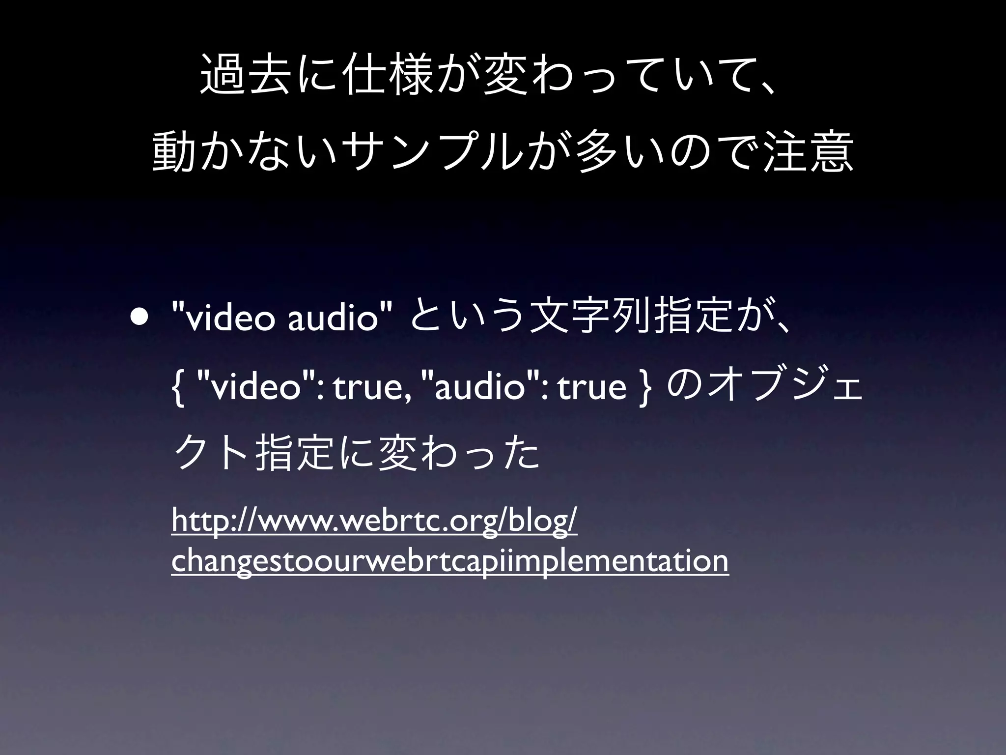 過去に仕様が変わっていて、
動かないサンプルが多いので注意


• "video audio" という文字列指定が、
 { "video": true, "audio": true } のオブジェ
 クト指定に変わった
 http://www.webrtc.org/blog/
 changestoourwebrtcapiimplementation
 