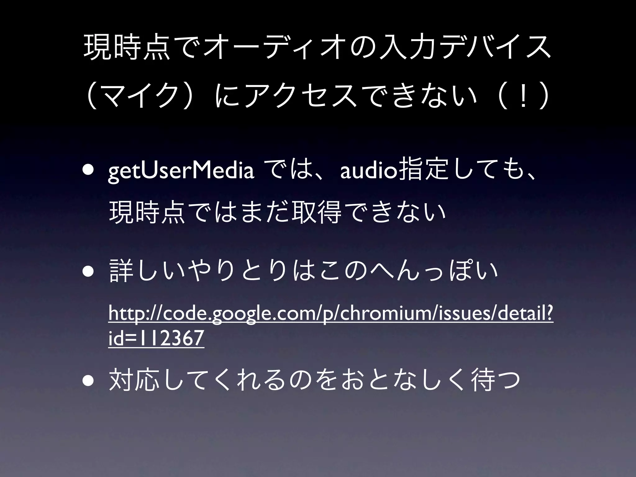 現時点でオーディオの入力デバイス
（マイク）にアクセスできない（！）

• getUserMedia では、audio指定しても、
 現時点ではまだ取得できない

• 詳しいやりとりはこのへんっぽい
 http://code.google.com/p/chromium/issues/detail?
 id=112367

• 対応してくれるのをおとなしく待つ
 