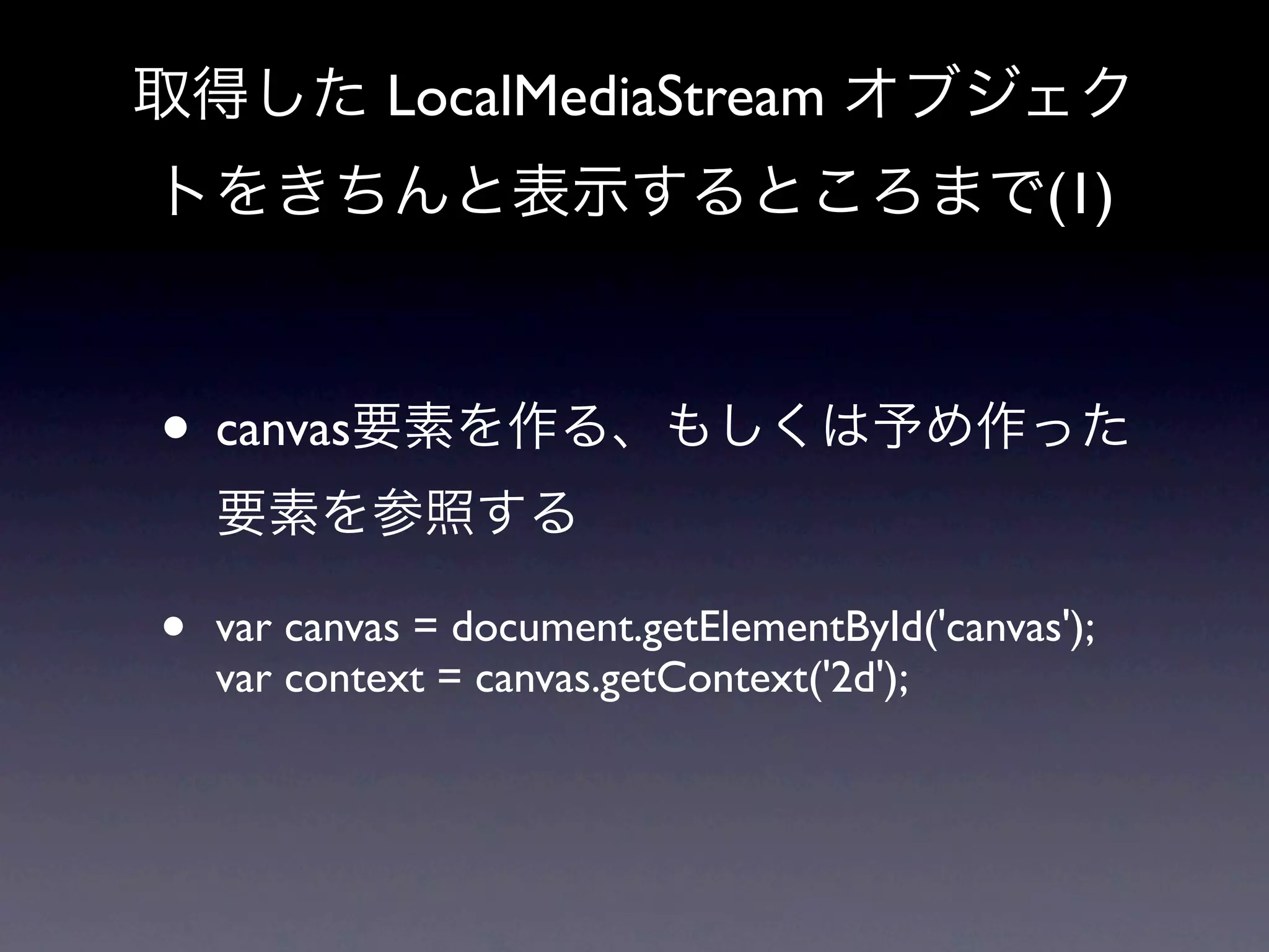 取得した LocalMediaStream オブジェク
トをきちんと表示するところまで(1)



• canvas要素を作る、もしくは予め作った
    要素を参照する

•   var canvas = document.getElementById('canvas');
    var context = canvas.getContext('2d');
 
