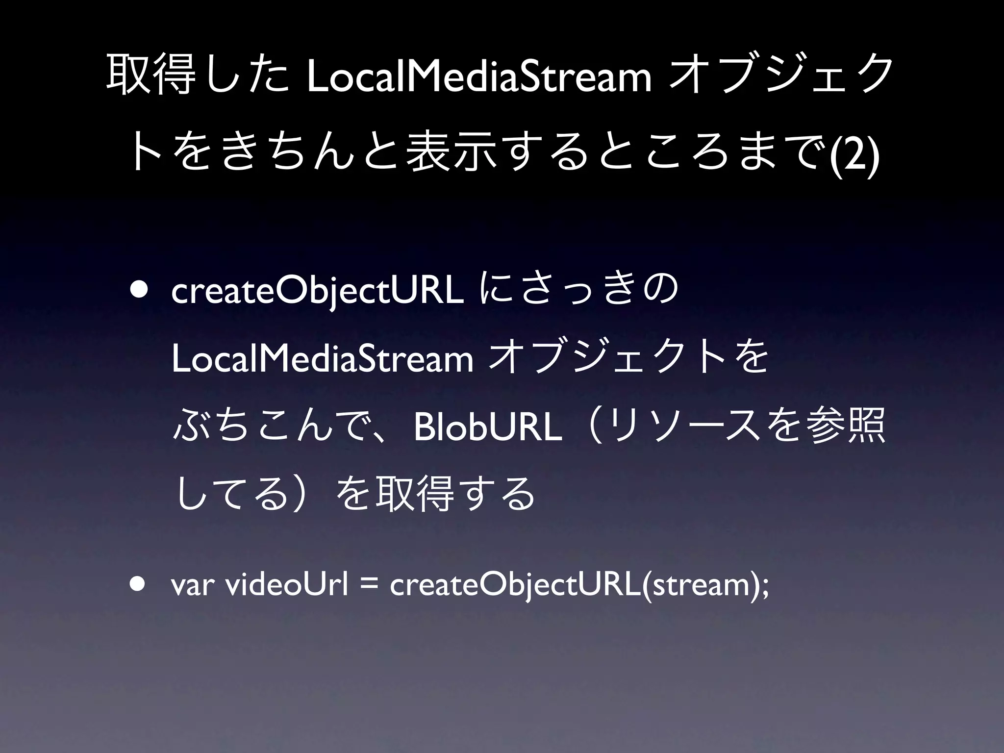 取得した LocalMediaStream オブジェク
トをきちんと表示するところまで(2)


• createObjectURL にさっきの
    LocalMediaStream オブジェクトを
    ぶちこんで、BlobURL（リソースを参照
    してる）を取得する

•   var videoUrl = createObjectURL(stream);
 