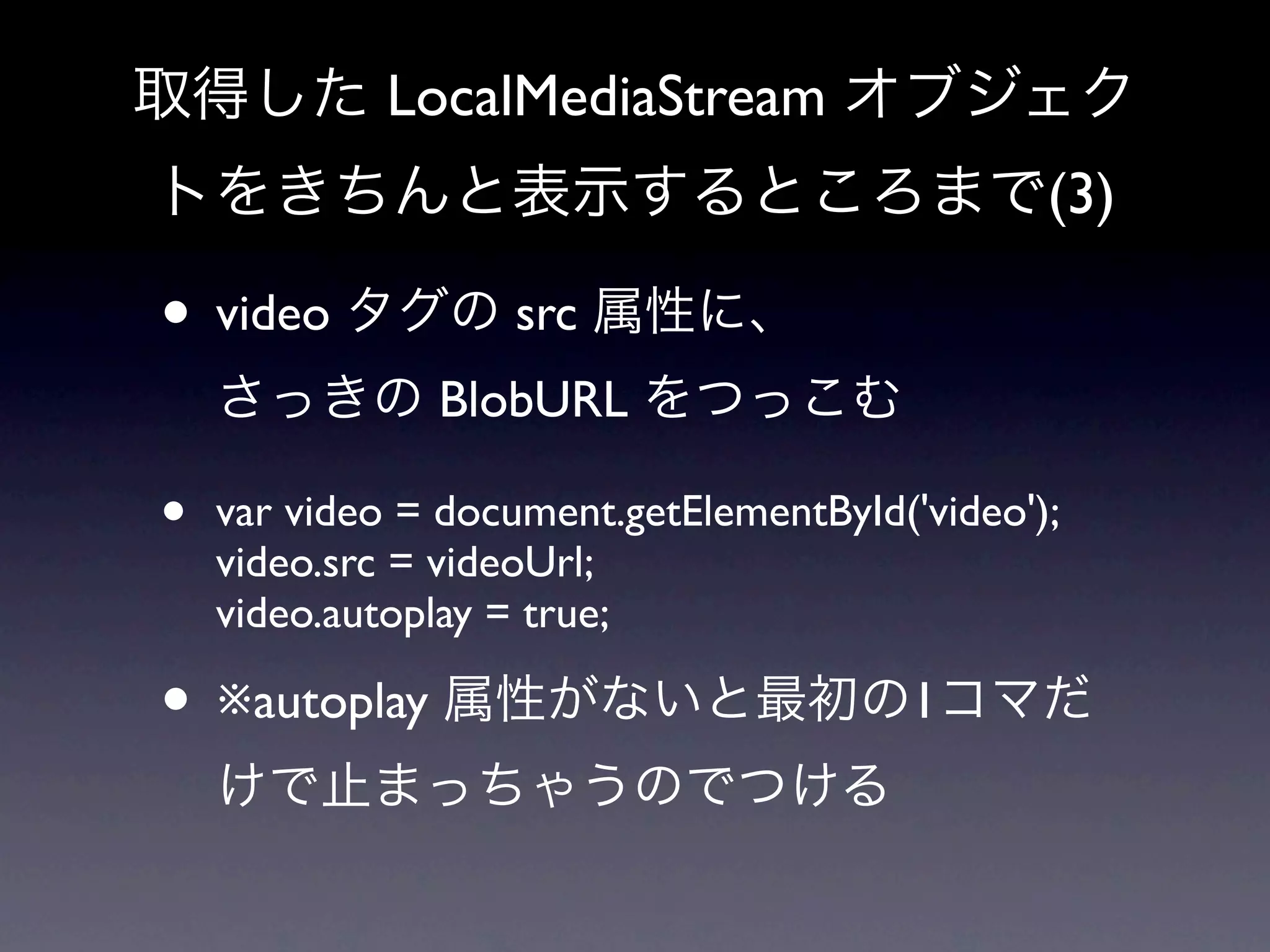 取得した LocalMediaStream オブジェク
トをきちんと表示するところまで(3)

• video タグの src 属性に、
    さっきの BlobURL をつっこむ

•   var video = document.getElementById('video');
    video.src = videoUrl;
    video.autoplay = true;

• ※autoplay 属性がないと最初の1コマだ
    けで止まっちゃうのでつける
 