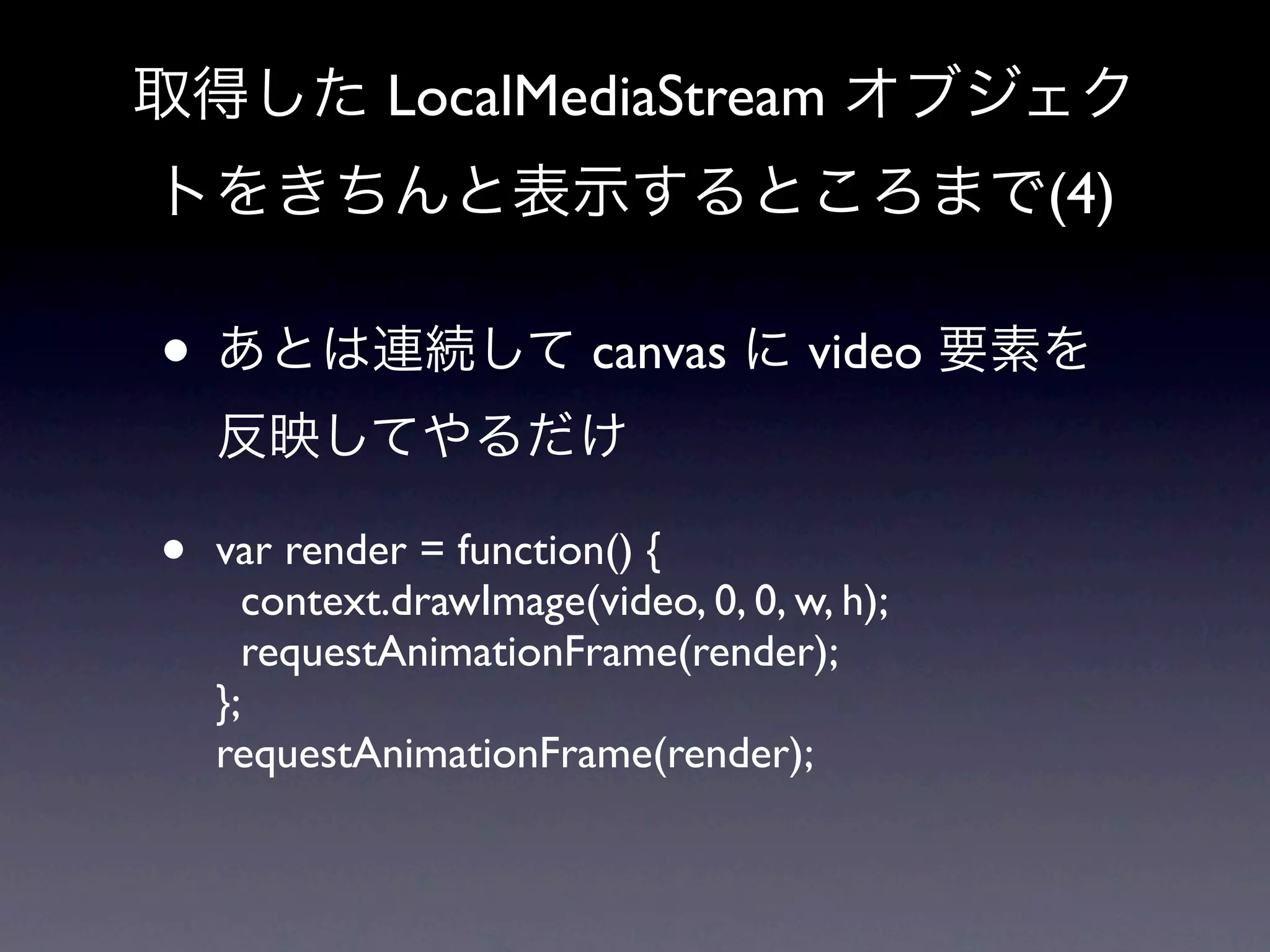 取得した LocalMediaStream オブジェク
トをきちんと表示するところまで(4)

• あとは連続して canvas に video 要素を
    反映してやるだけ

•   var render = function() {
      context.drawImage(video, 0, 0, w, h);
      requestAnimationFrame(render);
    };
    requestAnimationFrame(render);
 