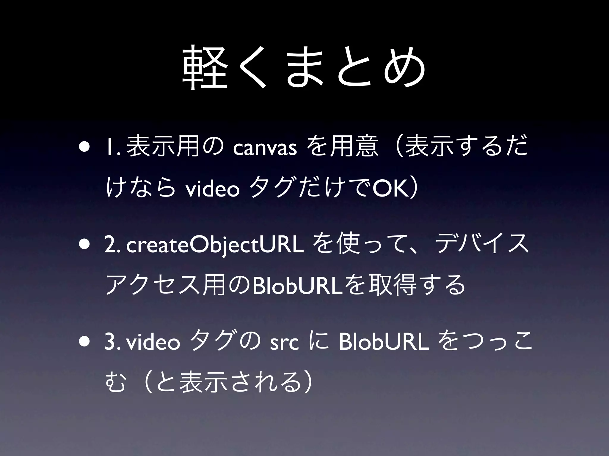 軽くまとめ
• 1. 表示用の canvas を用意（表示するだ
 けなら video タグだけでOK）

• 2. createObjectURL を使って、デバイス
 アクセス用のBlobURLを取得する

• 3. video タグの src に BlobURL をつっこ
 む（と表示される）
 