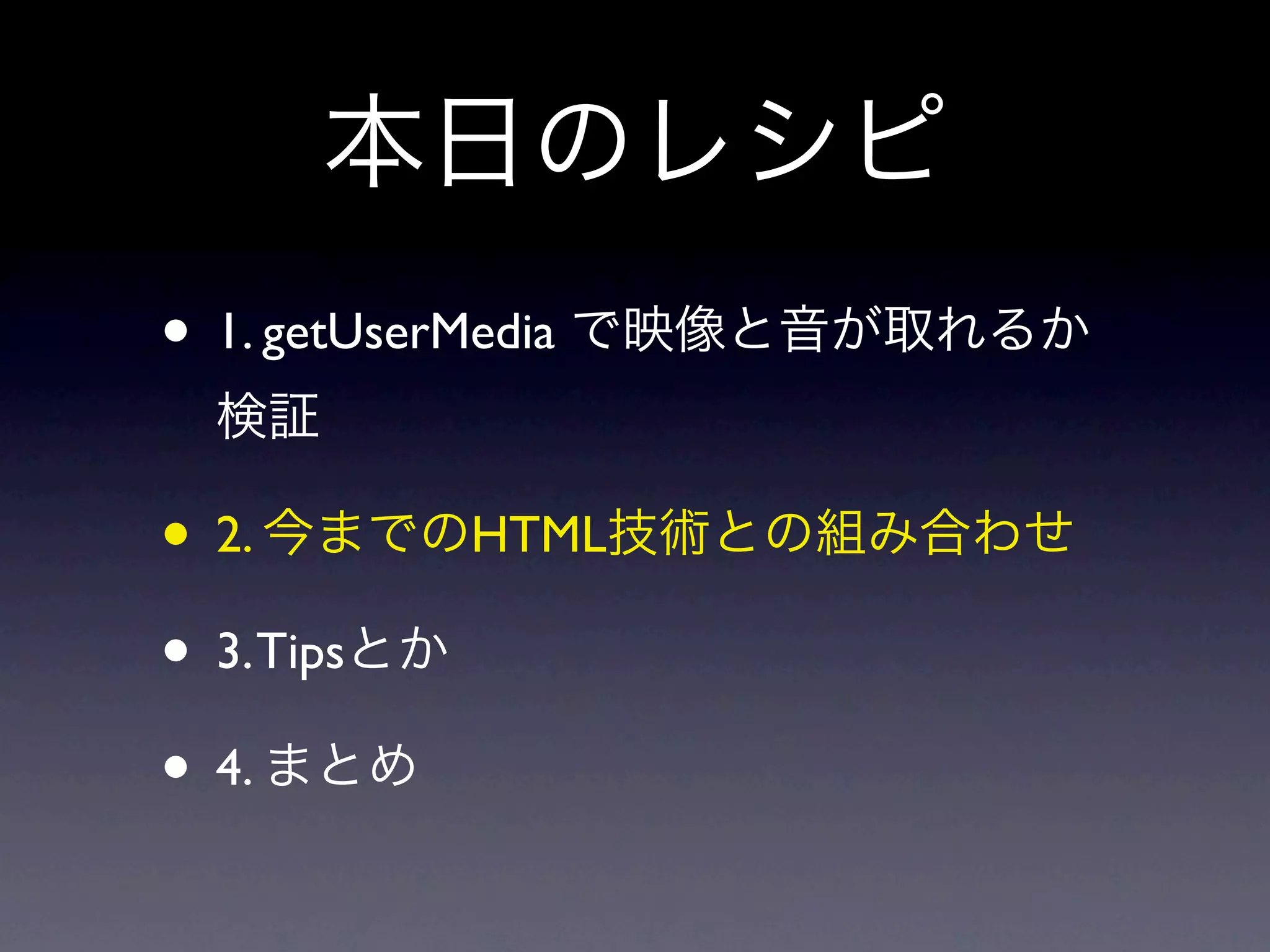 本日のレシピ
• 1. getUserMedia で映像と音が取れるか
 検証

• 2. 今までのHTML技術との組み合わせ
• 3. Tipsとか
• 4. まとめ
 