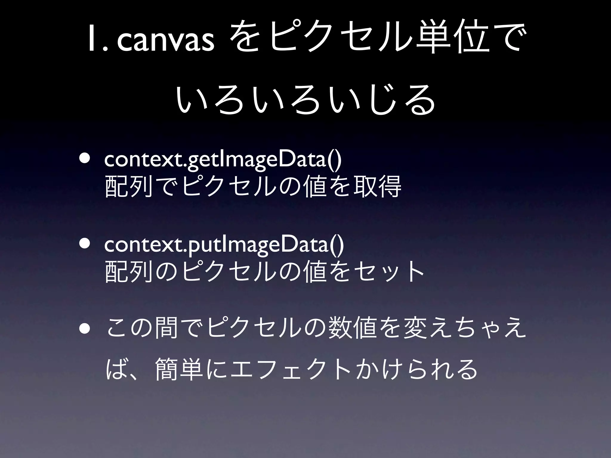 1. canvas をピクセル単位で
        いろいろいじる
• context.getImageData()
  配列でピクセルの値を取得

• context.putImageData()
  配列のピクセルの値をセット

• この間でピクセルの数値を変えちゃえ
  ば、簡単にエフェクトかけられる
 