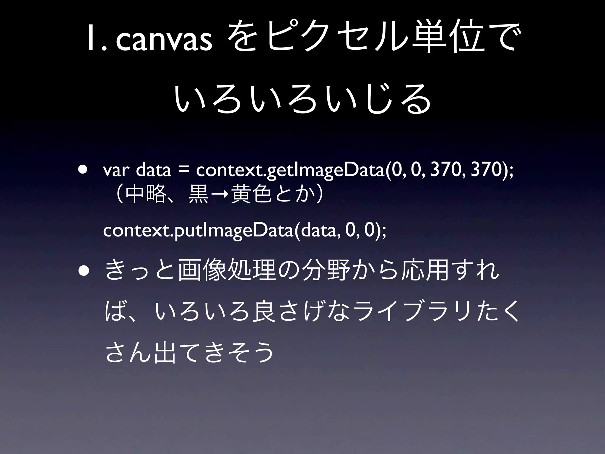 1. canvas をピクセル単位で
           いろいろいじる
•   var data = context.getImageData(0, 0, 370, 370);
    （中略、黒→黄色とか）
    context.putImageData(data, 0, 0);

• きっと画像処理の分野から応用すれ
    ば、いろいろ良さげなライブラリたく
    さん出てきそう
 