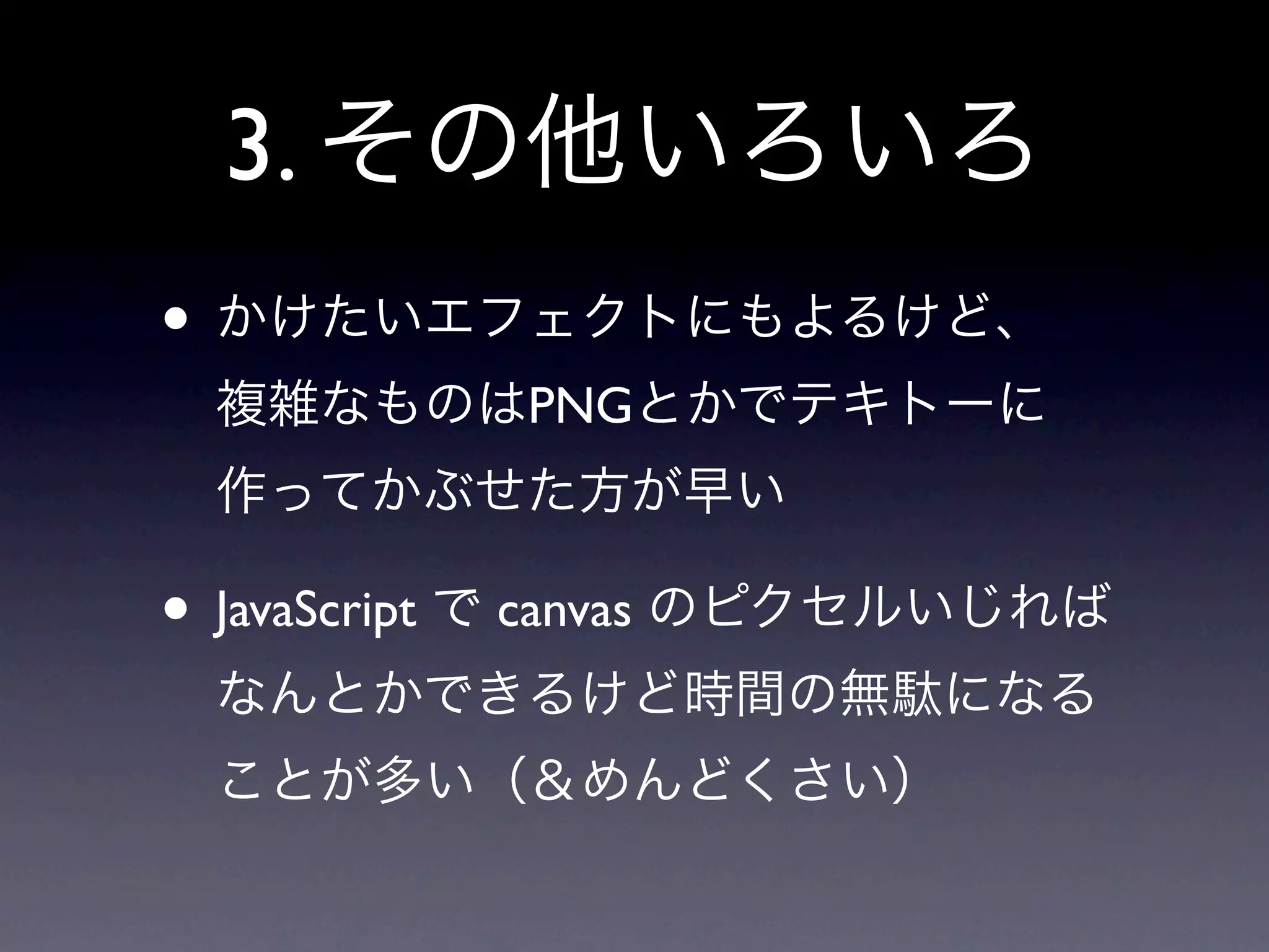 3. その他いろいろ
• かけたいエフェクトにもよるけど、
 複雑なものはPNGとかでテキトーに
 作ってかぶせた方が早い

• JavaScript で canvas のピクセルいじれば
 なんとかできるけど時間の無駄になる
 ことが多い（＆めんどくさい）
 