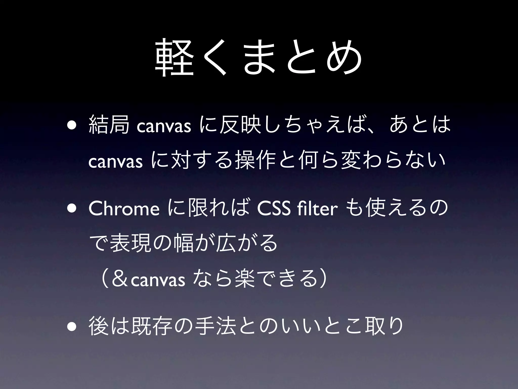 軽くまとめ
• 結局 canvas に反映しちゃえば、あとは
 canvas に対する操作と何ら変わらない

• Chrome に限れば CSS ﬁlter も使えるの
 で表現の幅が広がる
 （＆canvas なら楽できる）

• 後は既存の手法とのいいとこ取り
 