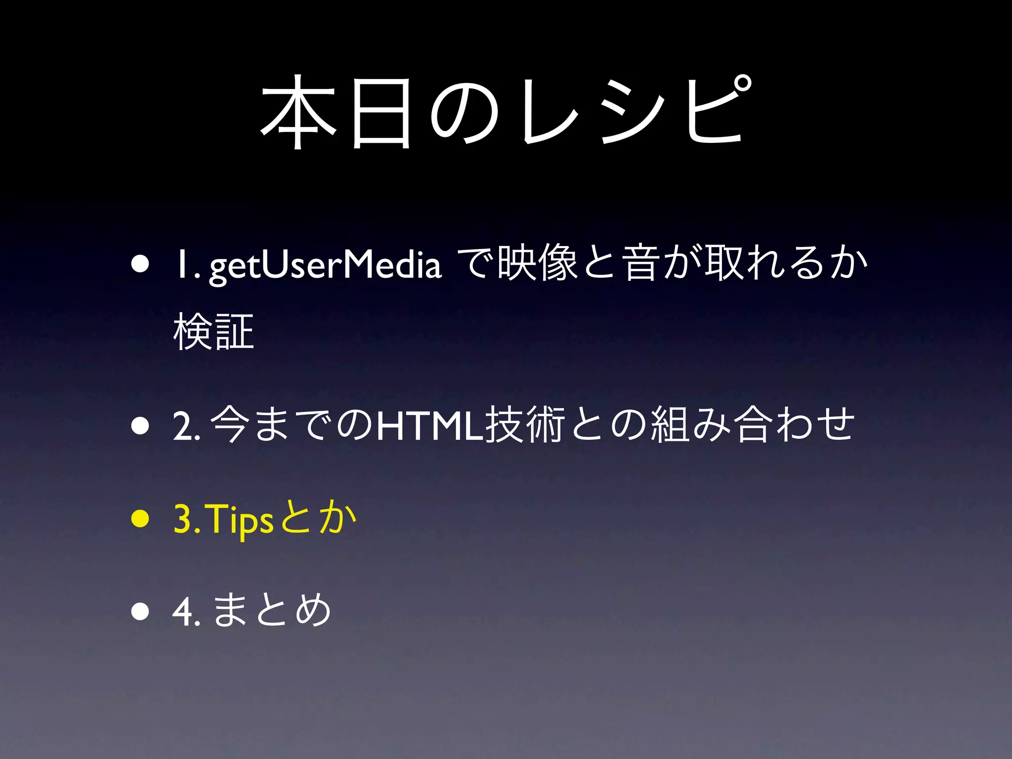 本日のレシピ
• 1. getUserMedia で映像と音が取れるか
 検証

• 2. 今までのHTML技術との組み合わせ
• 3. Tipsとか
• 4. まとめ
 