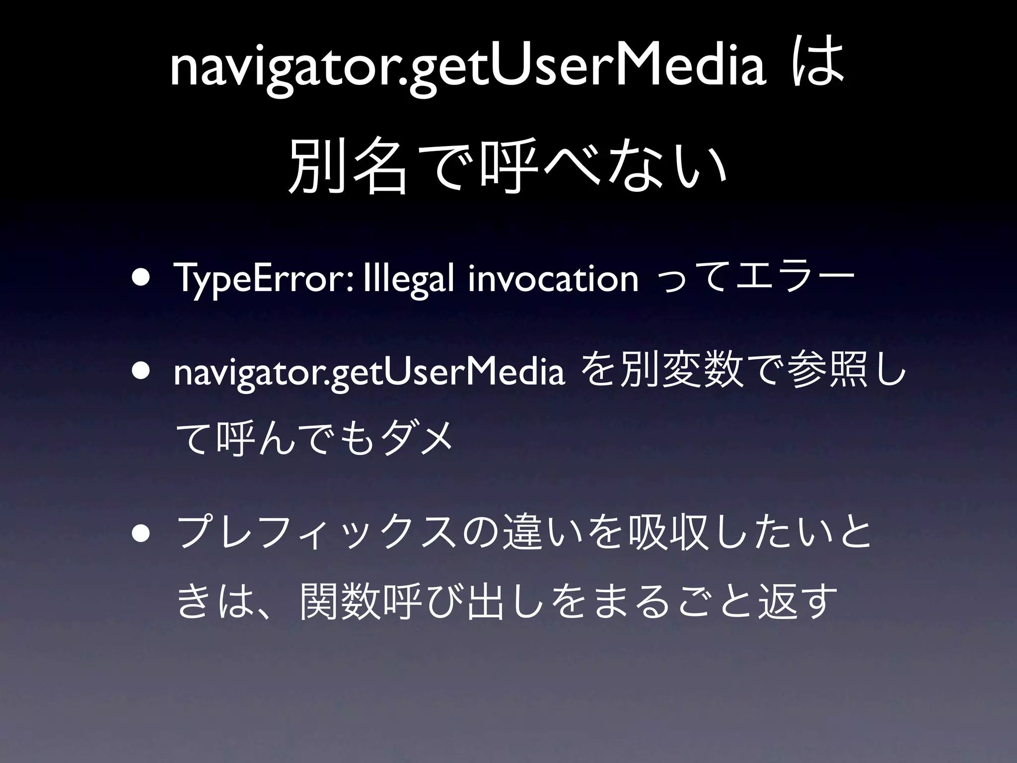 navigator.getUserMedia は
       別名で呼べない
• TypeError: Illegal invocation ってエラー
• navigator.getUserMedia を別変数で参照し
  て呼んでもダメ

• プレフィックスの違いを吸収したいと
  きは、関数呼び出しをまるごと返す
 