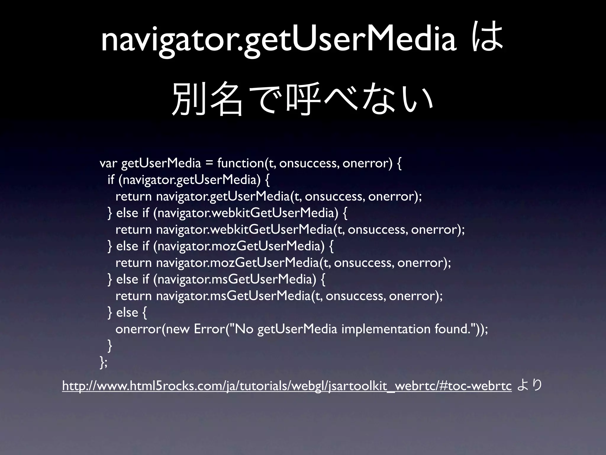 navigator.getUserMedia は
                 別名で呼べない
      var getUserMedia = function(t, onsuccess, onerror) {
        if (navigator.getUserMedia) {
          return navigator.getUserMedia(t, onsuccess, onerror);
        } else if (navigator.webkitGetUserMedia) {
          return navigator.webkitGetUserMedia(t, onsuccess, onerror);
        } else if (navigator.mozGetUserMedia) {
          return navigator.mozGetUserMedia(t, onsuccess, onerror);
        } else if (navigator.msGetUserMedia) {
          return navigator.msGetUserMedia(t, onsuccess, onerror);
        } else {
          onerror(new Error("No getUserMedia implementation found."));
        }
      };
http://www.html5rocks.com/ja/tutorials/webgl/jsartoolkit_webrtc/#toc-webrtc より
 