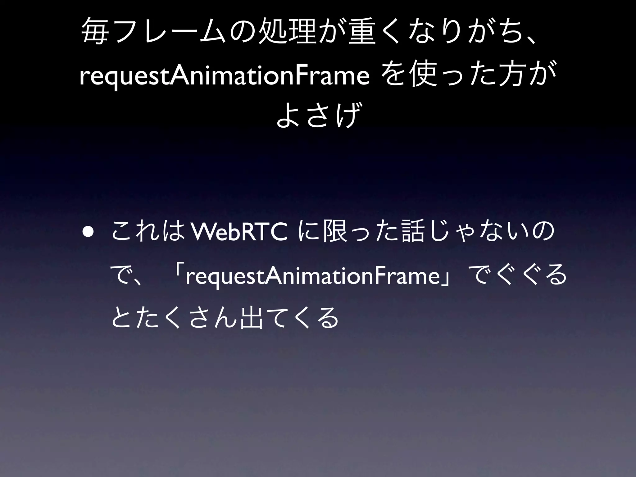 毎フレームの処理が重くなりがち、
requestAnimationFrame を使った方が
               よさげ



• これは WebRTC に限った話じゃないの
 で、「requestAnimationFrame」でぐぐる
 とたくさん出てくる
 