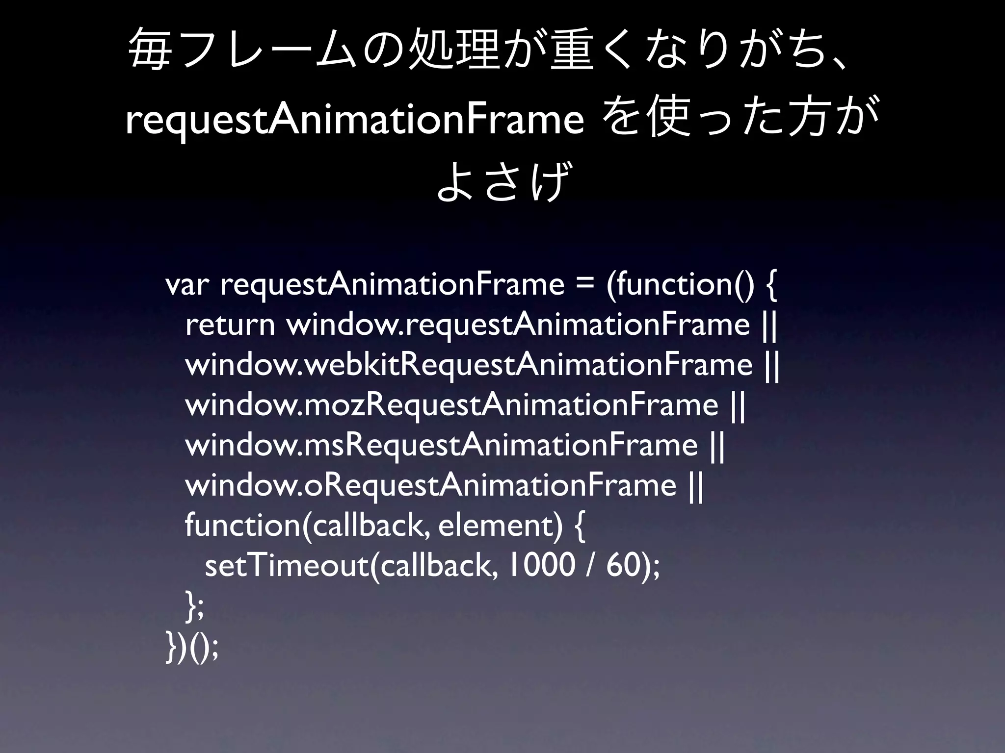 毎フレームの処理が重くなりがち、
requestAnimationFrame を使った方が
               よさげ

 var requestAnimationFrame = (function() {
   return window.requestAnimationFrame ||
   window.webkitRequestAnimationFrame ||
   window.mozRequestAnimationFrame ||
   window.msRequestAnimationFrame ||
   window.oRequestAnimationFrame ||
   function(callback, element) {
     setTimeout(callback, 1000 / 60);
   };
 })();
 
