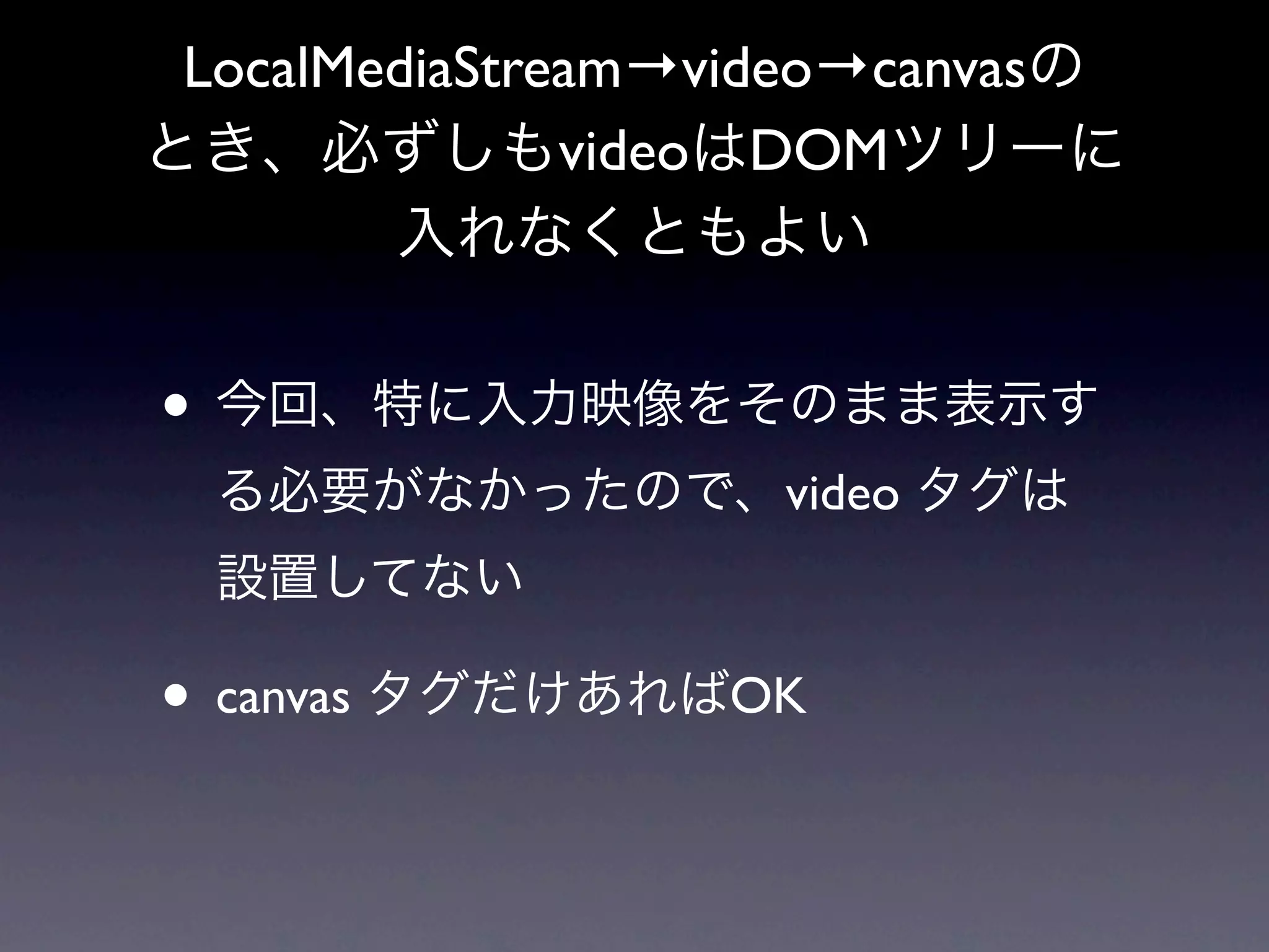 LocalMediaStream→video→canvasの
とき、必ずしもvideoはDOMツリーに
        入れなくともよい


• 今回、特に入力映像をそのまま表示す
  る必要がなかったので、video タグは
  設置してない

• canvas タグだけあればOK
 