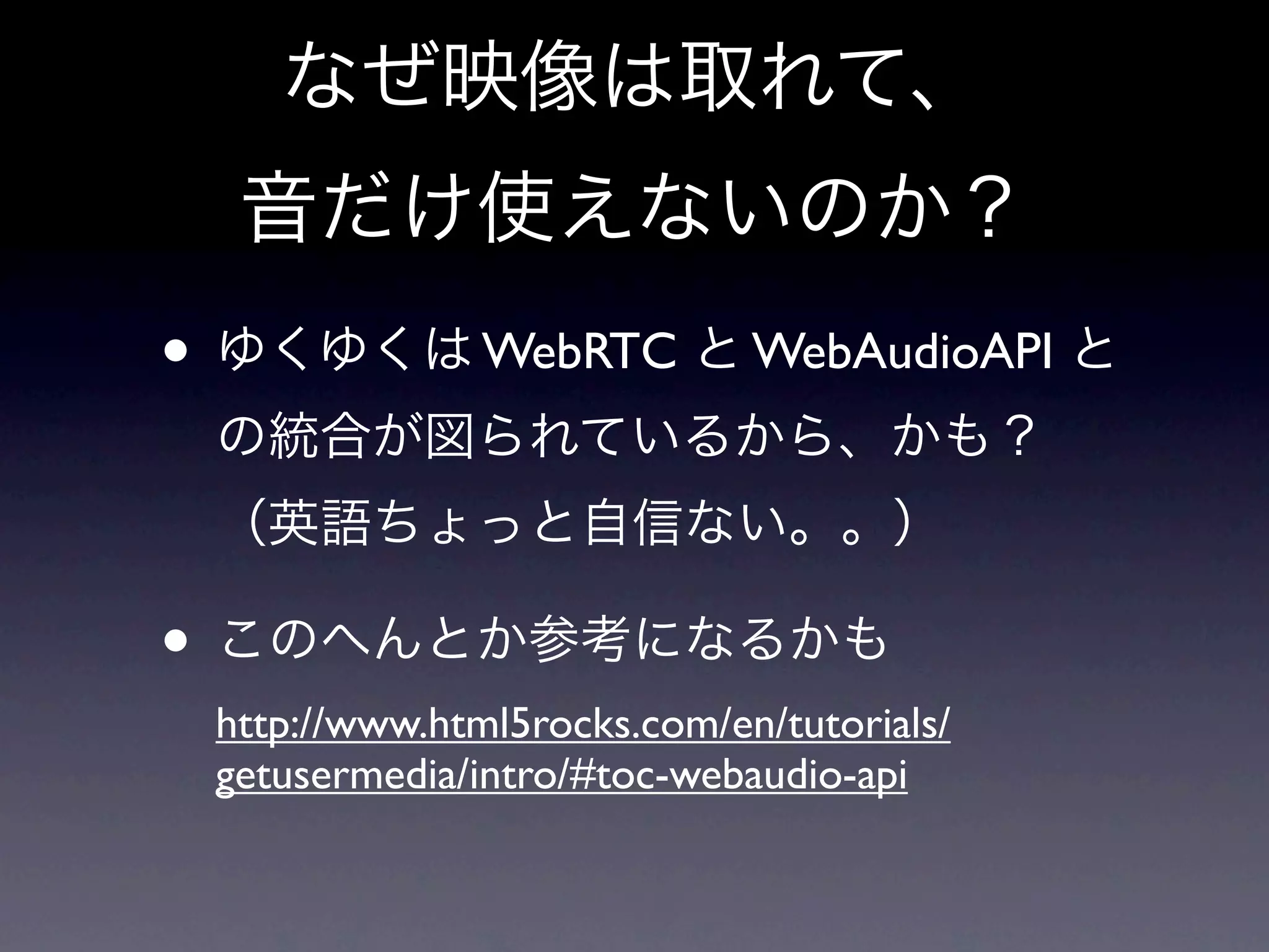 なぜ映像は取れて、
  音だけ使えないのか？
• ゆくゆくは WebRTC と WebAudioAPI と
 の統合が図られているから、かも？
 （英語ちょっと自信ない。。）

• このへんとか参考になるかも
 http://www.html5rocks.com/en/tutorials/
 getusermedia/intro/#toc-webaudio-api
 