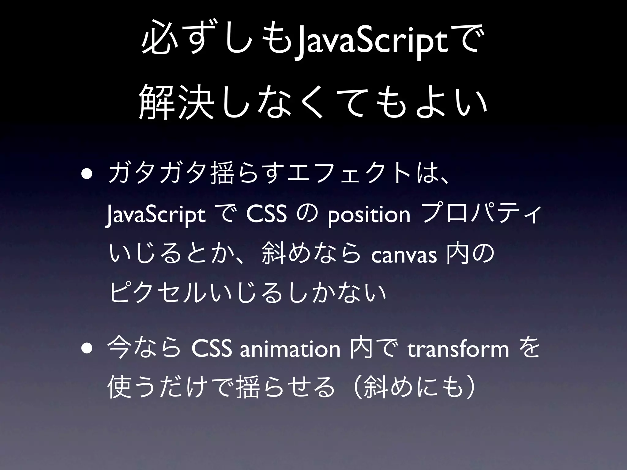 必ずしもJavaScriptで
    解決しなくてもよい
• ガタガタ揺らすエフェクトは、
  JavaScript で CSS の position プロパティ
  いじるとか、斜めなら canvas 内の
  ピクセルいじるしかない

• 今なら CSS animation 内で transform を
  使うだけで揺らせる（斜めにも）
 
