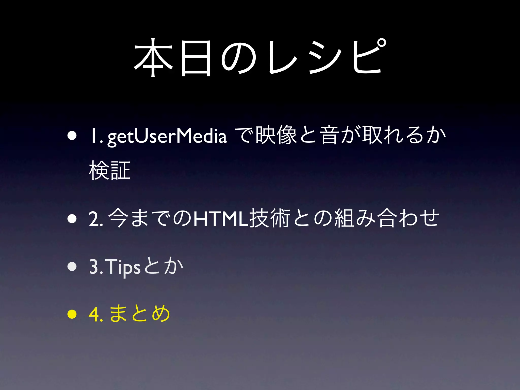 本日のレシピ
• 1. getUserMedia で映像と音が取れるか
 検証

• 2. 今までのHTML技術との組み合わせ
• 3. Tipsとか
• 4. まとめ
 