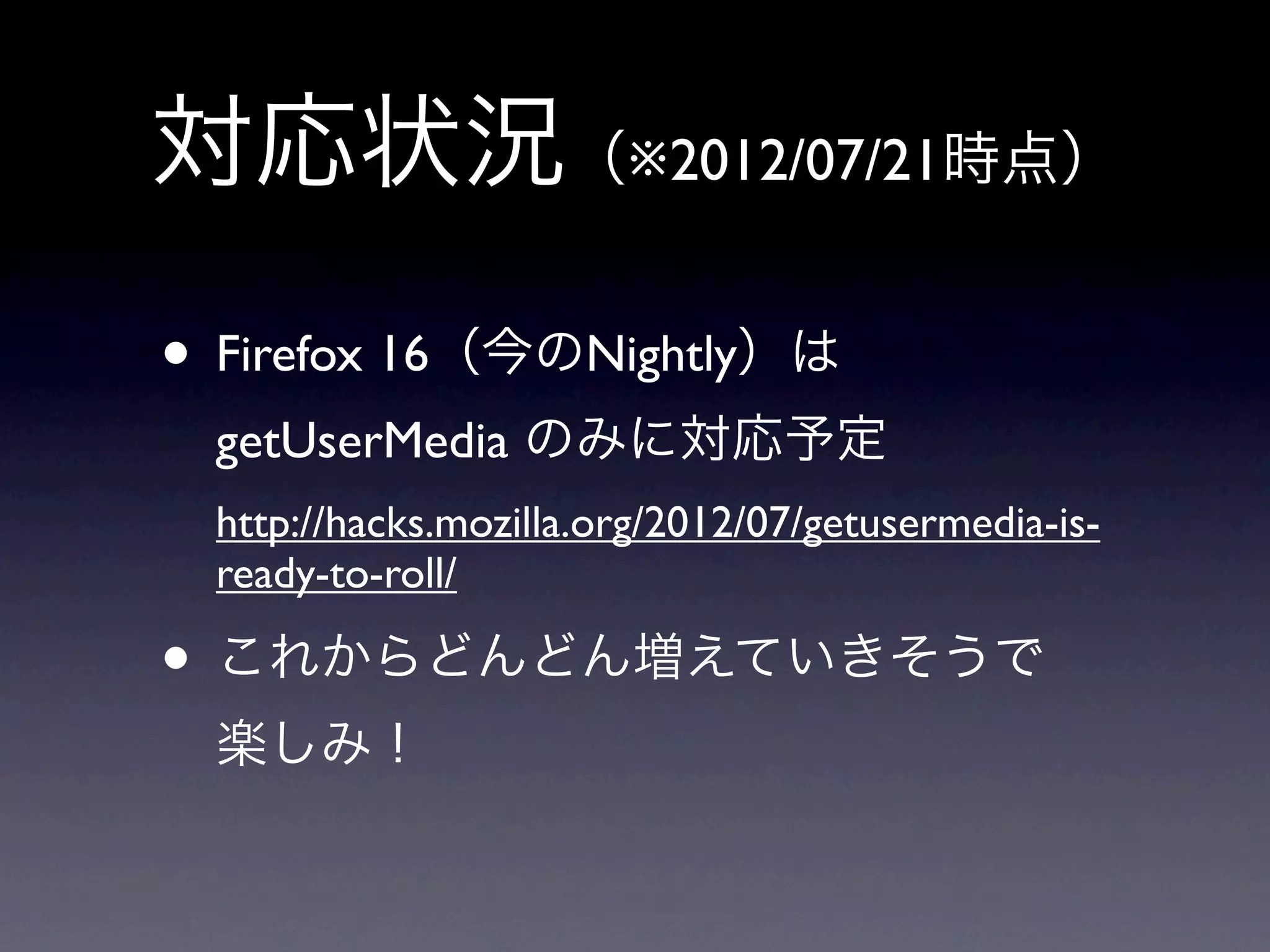 対応状況（※2012/07/21時点）
• Firefox 16（今のNightly）は
 getUserMedia のみに対応予定
 http://hacks.mozilla.org/2012/07/getusermedia-is-
 ready-to-roll/

• これからどんどん増えていきそうで
 楽しみ！
 