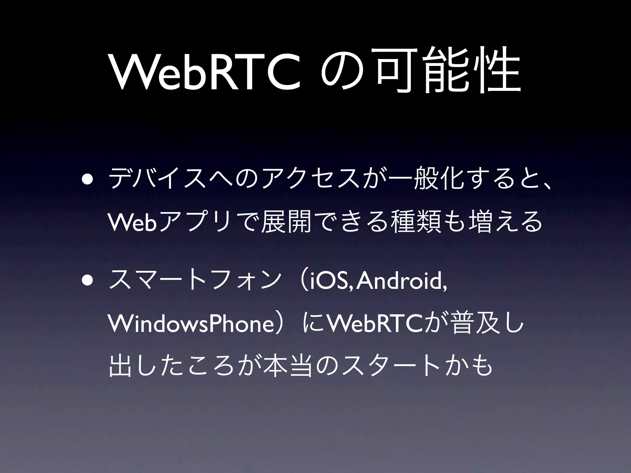 WebRTC の可能性

• デバイスへのアクセスが一般化すると、
 Webアプリで展開できる種類も増える

• スマートフォン（iOS, Android,
 WindowsPhone）にWebRTCが普及し
 出したころが本当のスタートかも
 