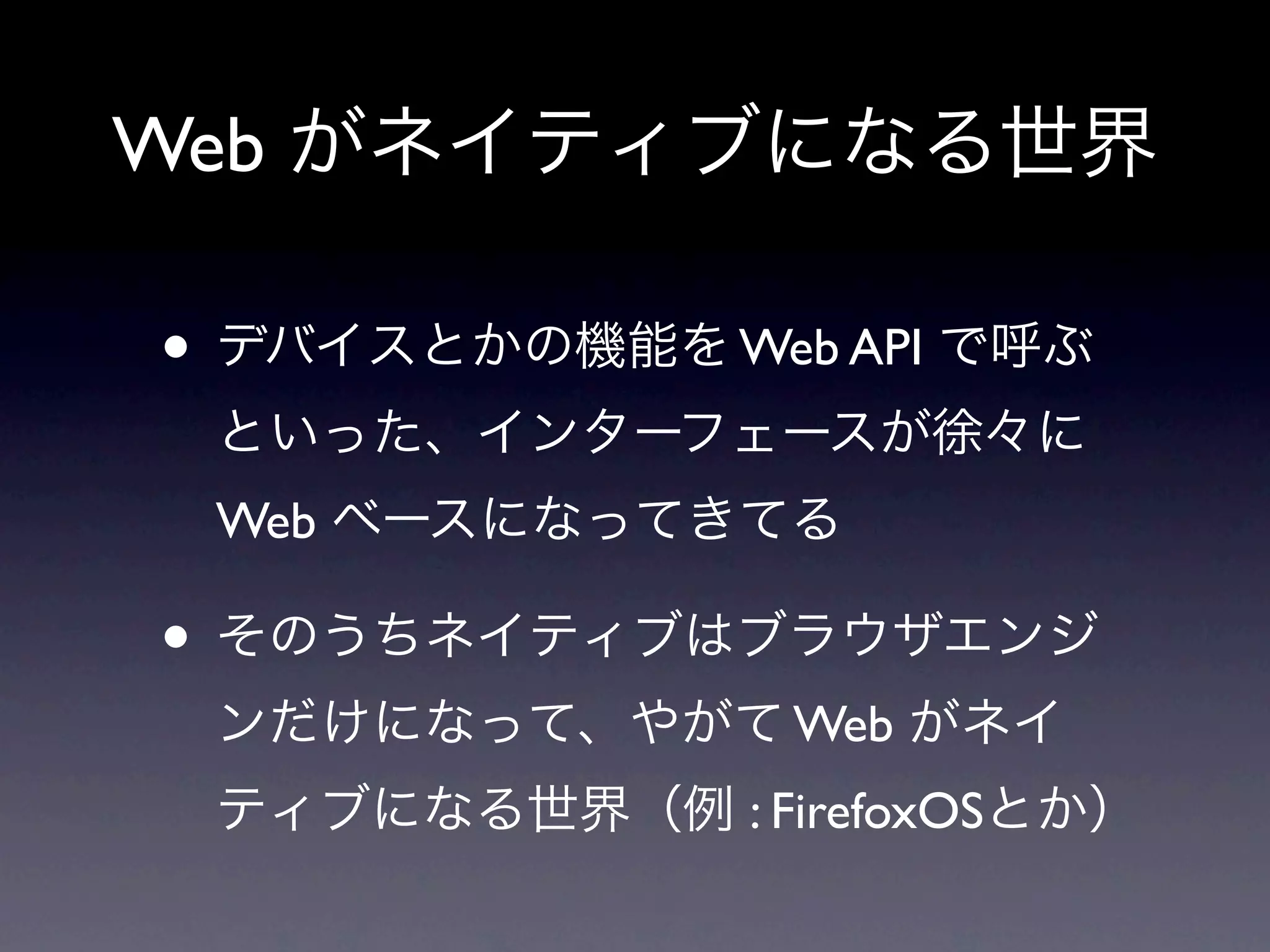 Web がネイティブになる世界

• デバイスとかの機能を Web API で呼ぶ
 といった、インターフェースが徐々に
 Web ベースになってきてる

• そのうちネイティブはブラウザエンジ
 ンだけになって、やがて Web がネイ
 ティブになる世界（例 : FirefoxOSとか）
 