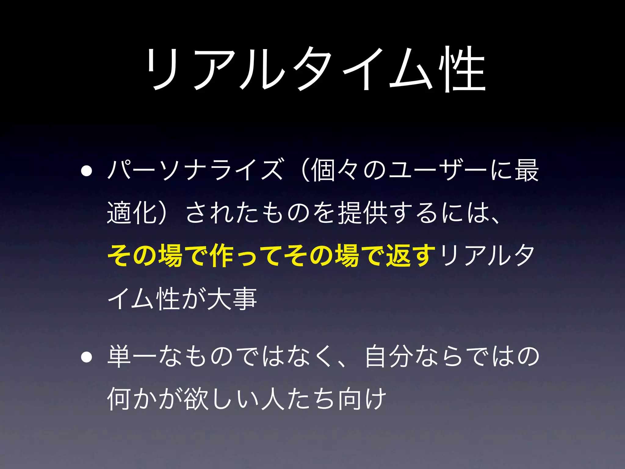 リアルタイム性
• パーソナライズ（個々のユーザーに最
 適化）されたものを提供するには、
 その場で作ってその場で返すリアルタ
 イム性が大事

• 単一なものではなく、自分ならではの
 何かが欲しい人たち向け
 