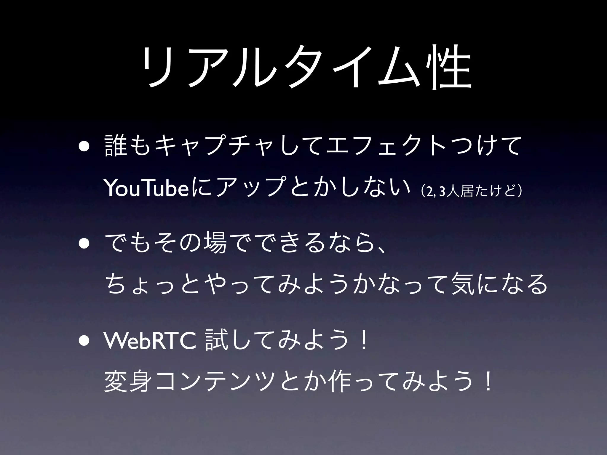 リアルタイム性
• 誰もキャプチャしてエフェクトつけて
 YouTubeにアップとかしない（2, 3人居たけど）

• でもその場でできるなら、
 ちょっとやってみようかなって気になる

• WebRTC 試してみよう！
 変身コンテンツとか作ってみよう！
 