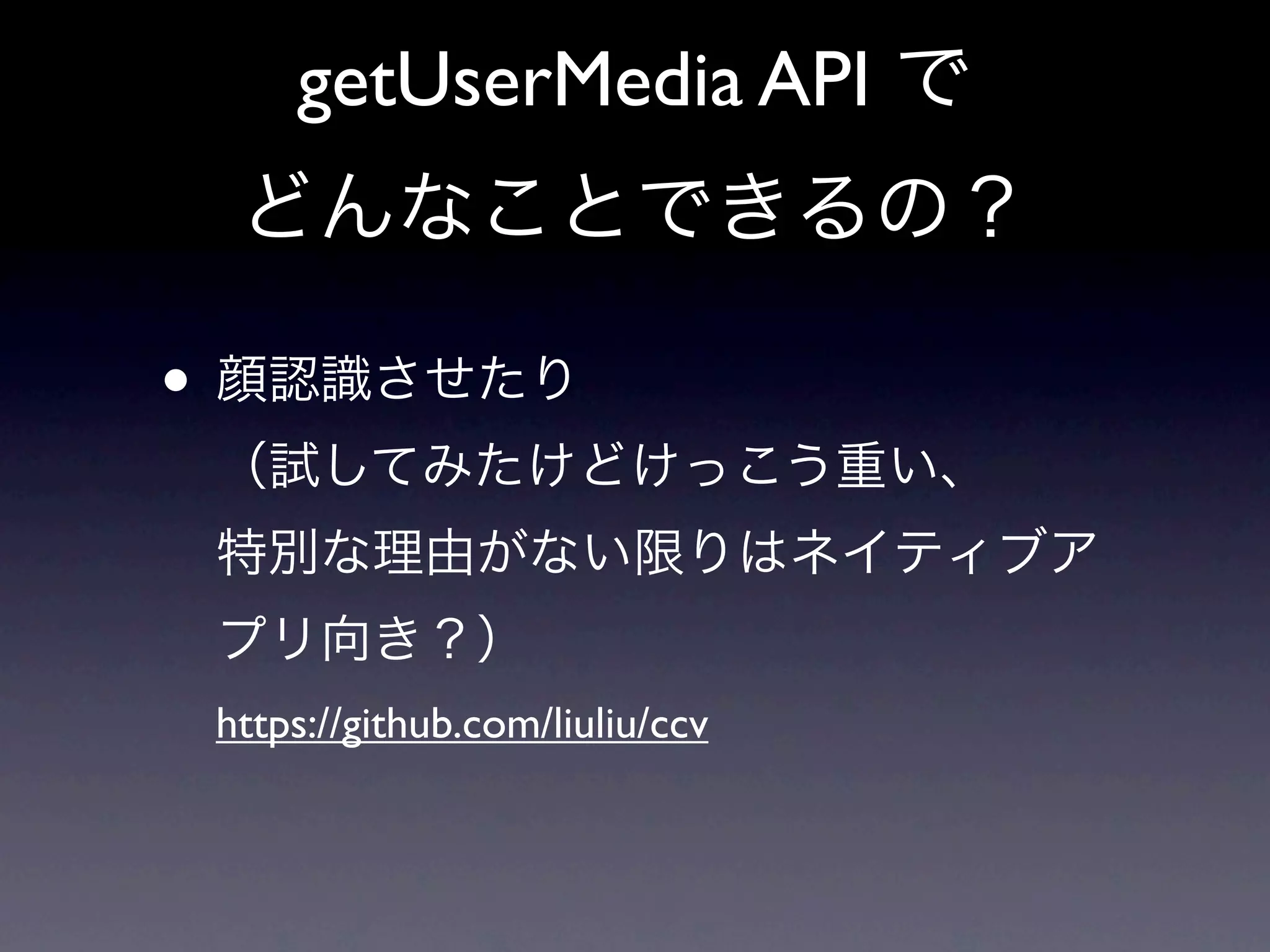 getUserMedia API で
  どんなことできるの？

• 顔認識させたり
 （試してみたけどけっこう重い、
 特別な理由がない限りはネイティブア
 プリ向き？）
 https://github.com/liuliu/ccv
 