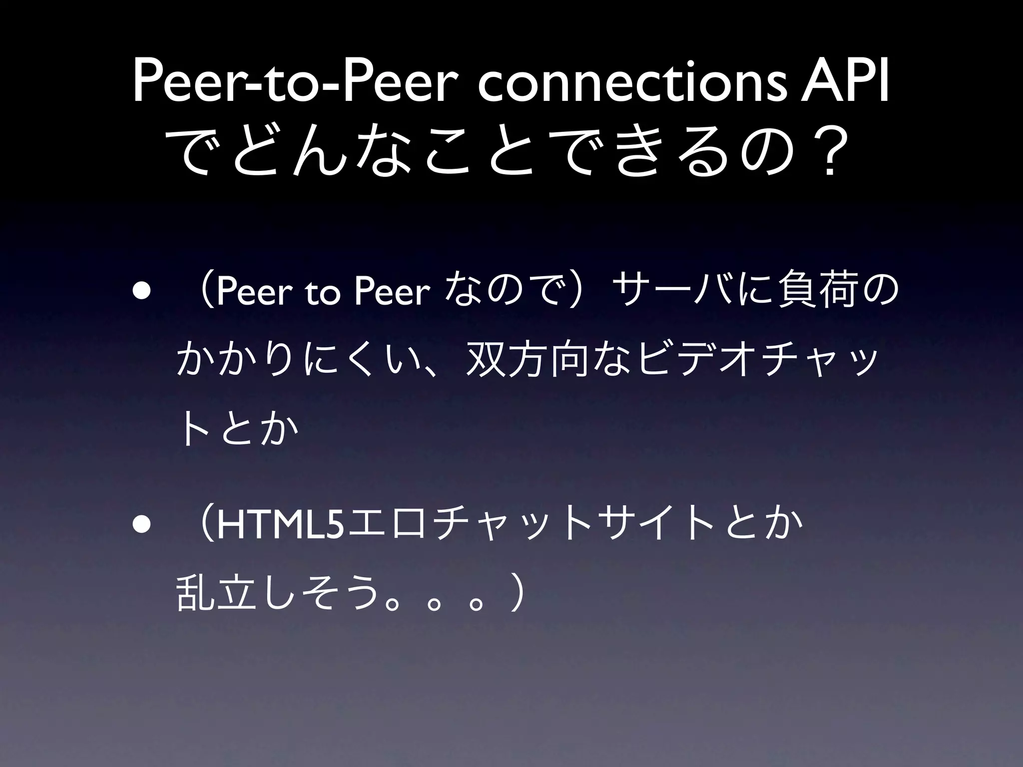 Peer-to-Peer connections API
 でどんなことできるの？

• （Peer to Peer なので）サーバに負荷の
 かかりにくい、双方向なビデオチャッ
 トとか

• （HTML5エロチャットサイトとか
 乱立しそう。。。）
 