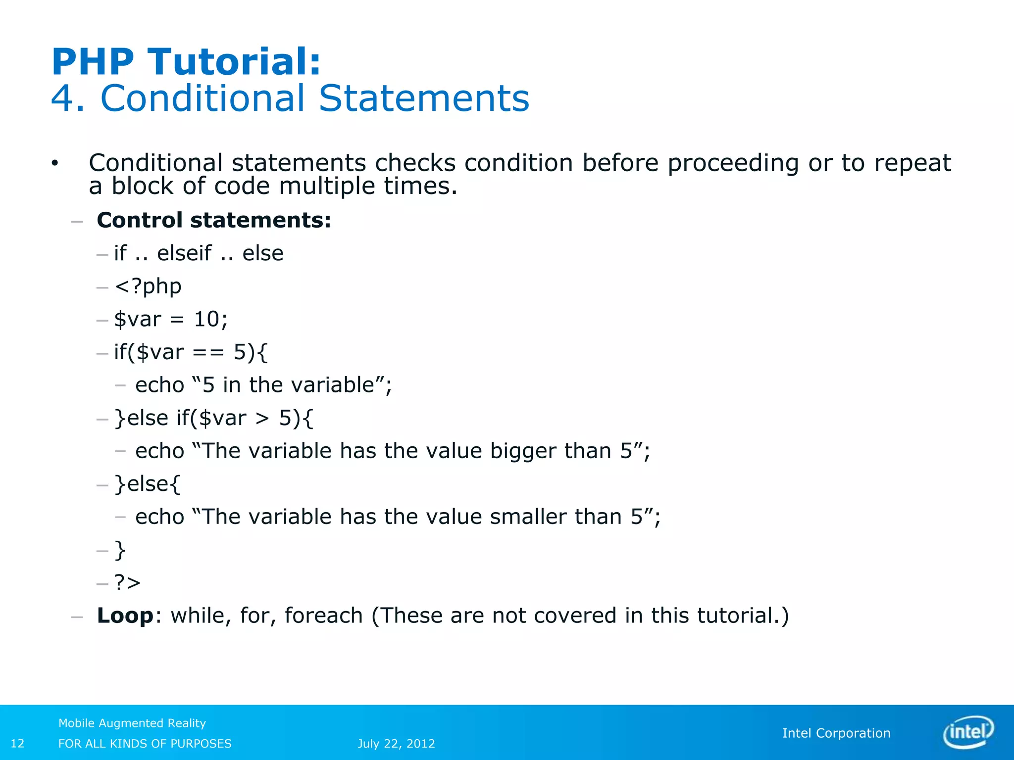 PHP Tutorial:
     4. Conditional Statements
     •    Conditional statements checks condition before proceeding or to repeat
          a block of code multiple times.
         – Control statements:
           – if .. elseif .. else
           – <?php
           – $var = 10;
           – if($var == 5){
             – echo “5 in the variable”;
           – }else if($var > 5){
             – echo “The variable has the value bigger than 5”;
           – }else{
             – echo “The variable has the value smaller than 5”;
           –}
           – ?>
         – Loop: while, for, foreach (These are not covered in this tutorial.)



     Mobile Augmented Reality
                                                                             Intel Corporation
12   FOR ALL KINDS OF PURPOSES      July 22, 2012
 