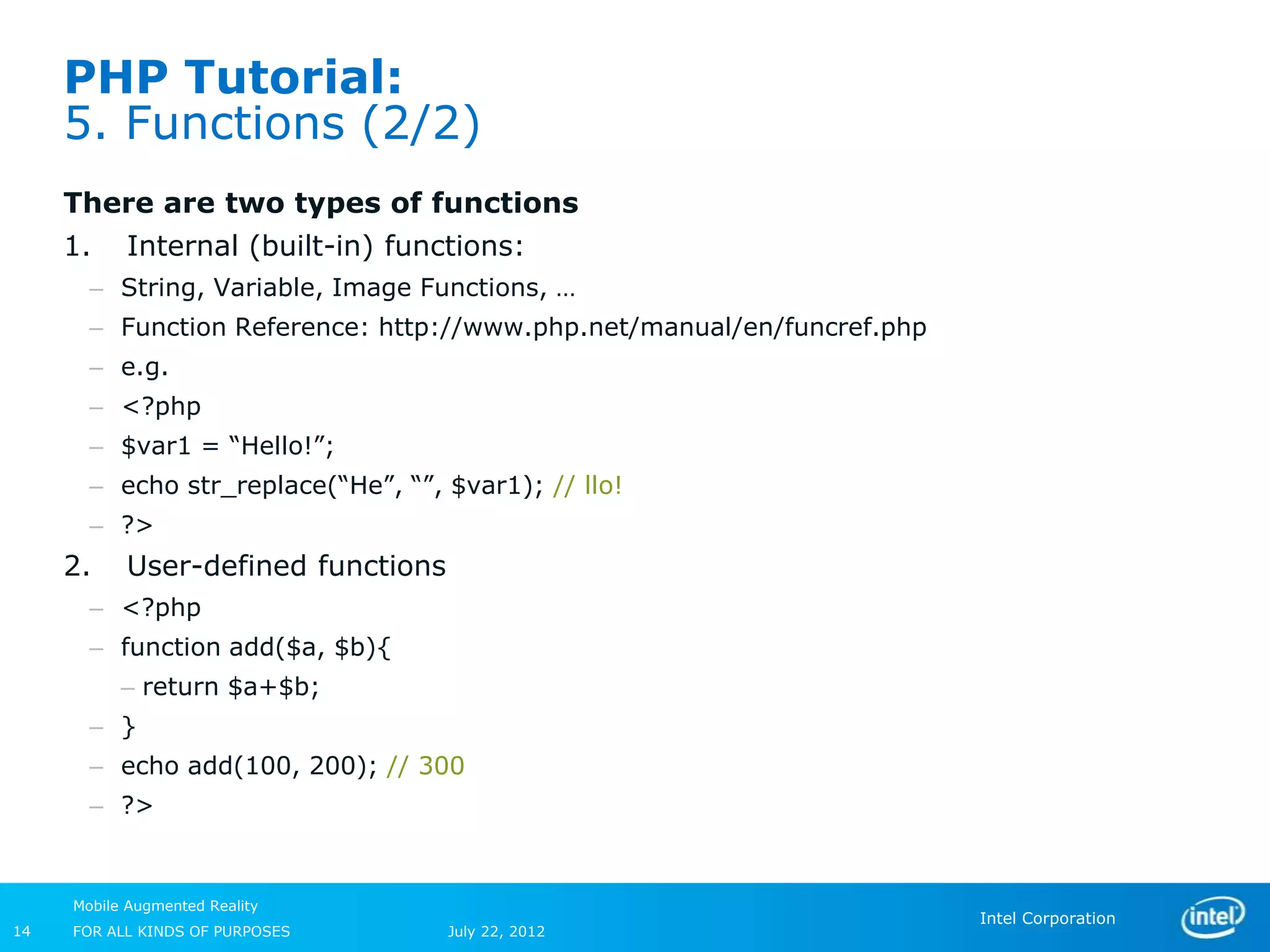 PHP Tutorial:
     5. Functions (2/2)
     There are two types of functions
     1.    Internal (built-in) functions:
       – String, Variable, Image Functions, …
       – Function Reference: http://www.php.net/manual/en/funcref.php
       – e.g.
       – <?php
       – $var1 = “Hello!”;
       – echo str_replace(“He”, “”, $var1); // llo!
       – ?>
     2.    User-defined functions
       – <?php
       – function add($a, $b){
           – return $a+$b;
       – }
       – echo add(100, 200); // 300
       – ?>


     Mobile Augmented Reality
                                                                        Intel Corporation
14   FOR ALL KINDS OF PURPOSES      July 22, 2012
 