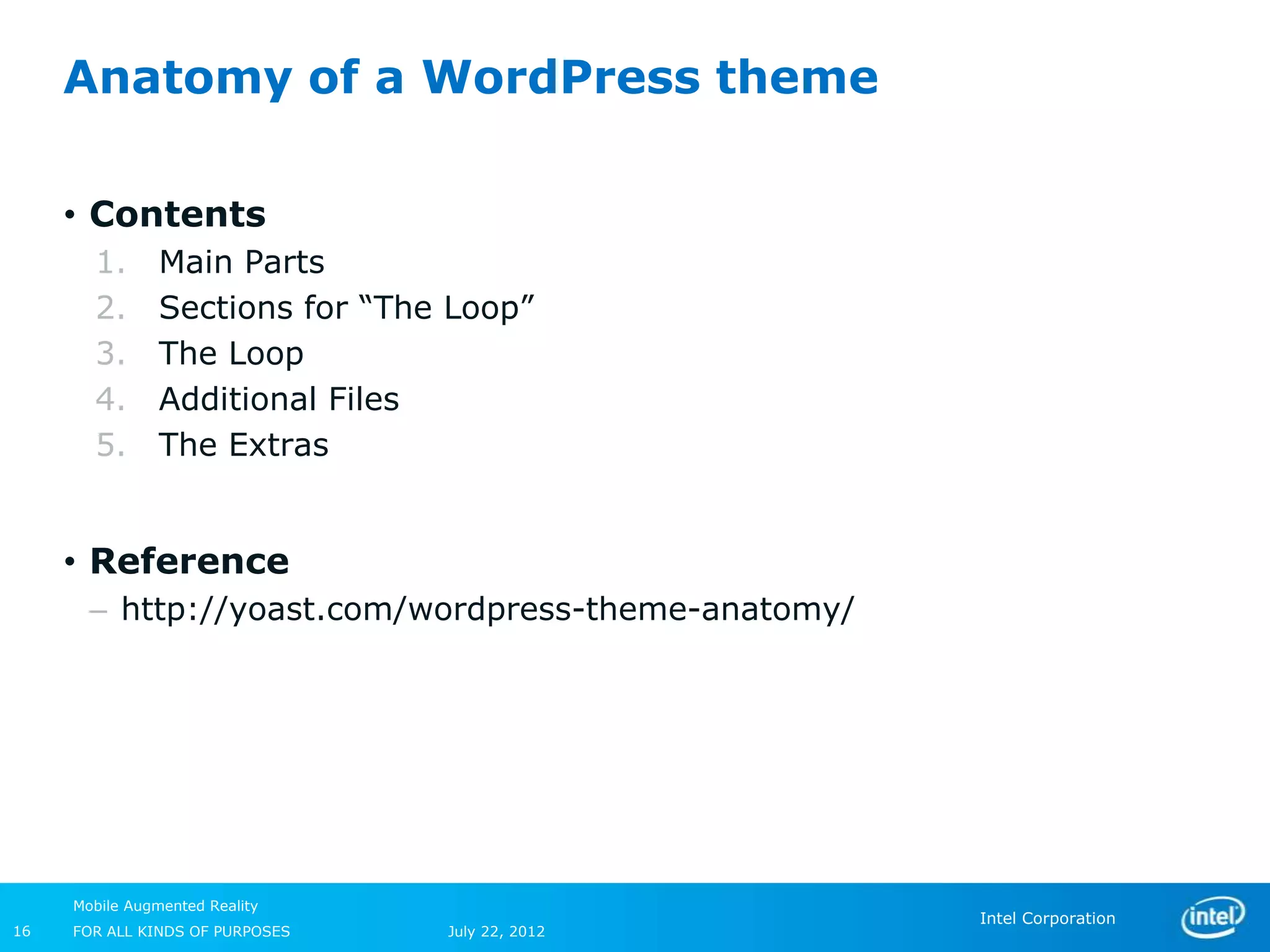Anatomy of a WordPress theme

     • Contents
       1.       Main Parts
       2.       Sections for “The Loop”
       3.       The Loop
       4.       Additional Files
       5.       The Extras


     • Reference
       – http://yoast.com/wordpress-theme-anatomy/




     Mobile Augmented Reality
                                                     Intel Corporation
16   FOR ALL KINDS OF PURPOSES   July 22, 2012
 