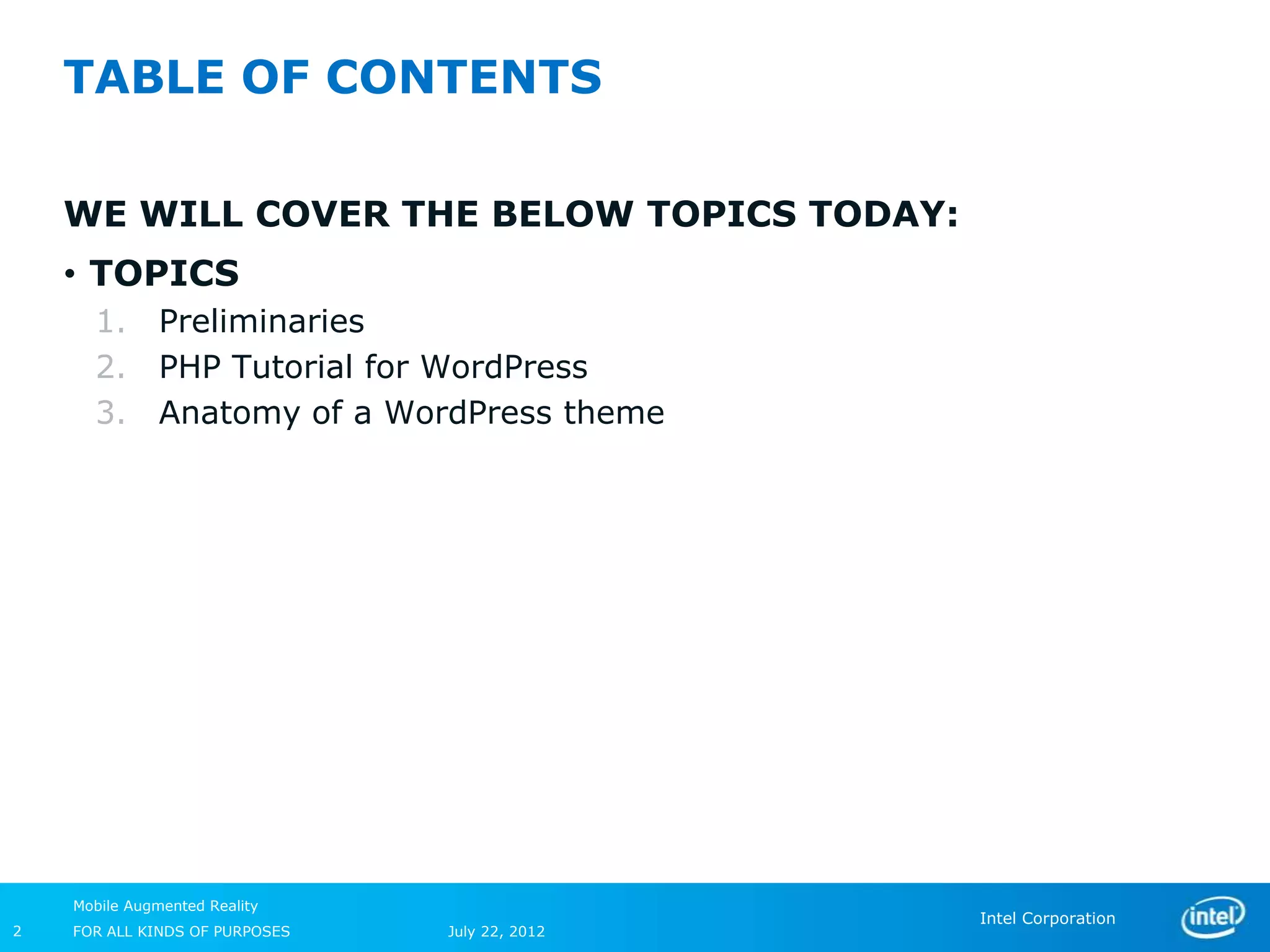 TABLE OF CONTENTS

    WE WILL COVER THE BELOW TOPICS TODAY:
    • TOPICS
      1.       Preliminaries
      2.       PHP Tutorial for WordPress
      3.       Anatomy of a WordPress theme




    Mobile Augmented Reality
                                                Intel Corporation
2   FOR ALL KINDS OF PURPOSES   July 22, 2012
 