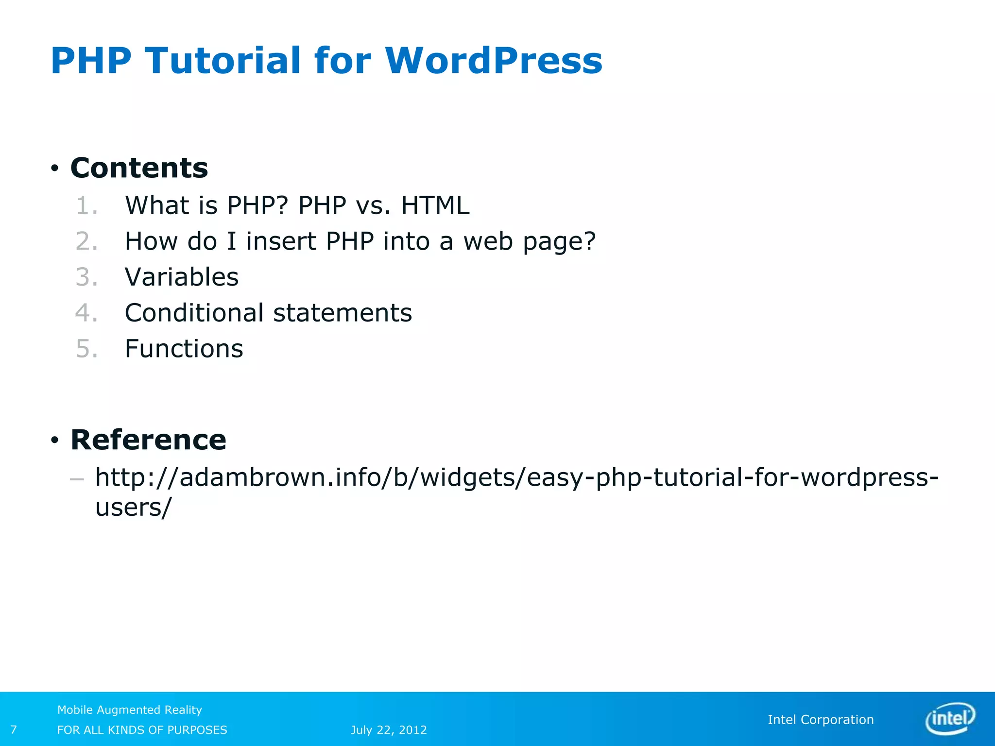 PHP Tutorial for WordPress

    • Contents
      1.       What is PHP? PHP vs. HTML
      2.       How do I insert PHP into a web page?
      3.       Variables
      4.       Conditional statements
      5.       Functions


    • Reference
      – http://adambrown.info/b/widgets/easy-php-tutorial-for-wordpress-
        users/




    Mobile Augmented Reality
                                                          Intel Corporation
7   FOR ALL KINDS OF PURPOSES   July 22, 2012
 