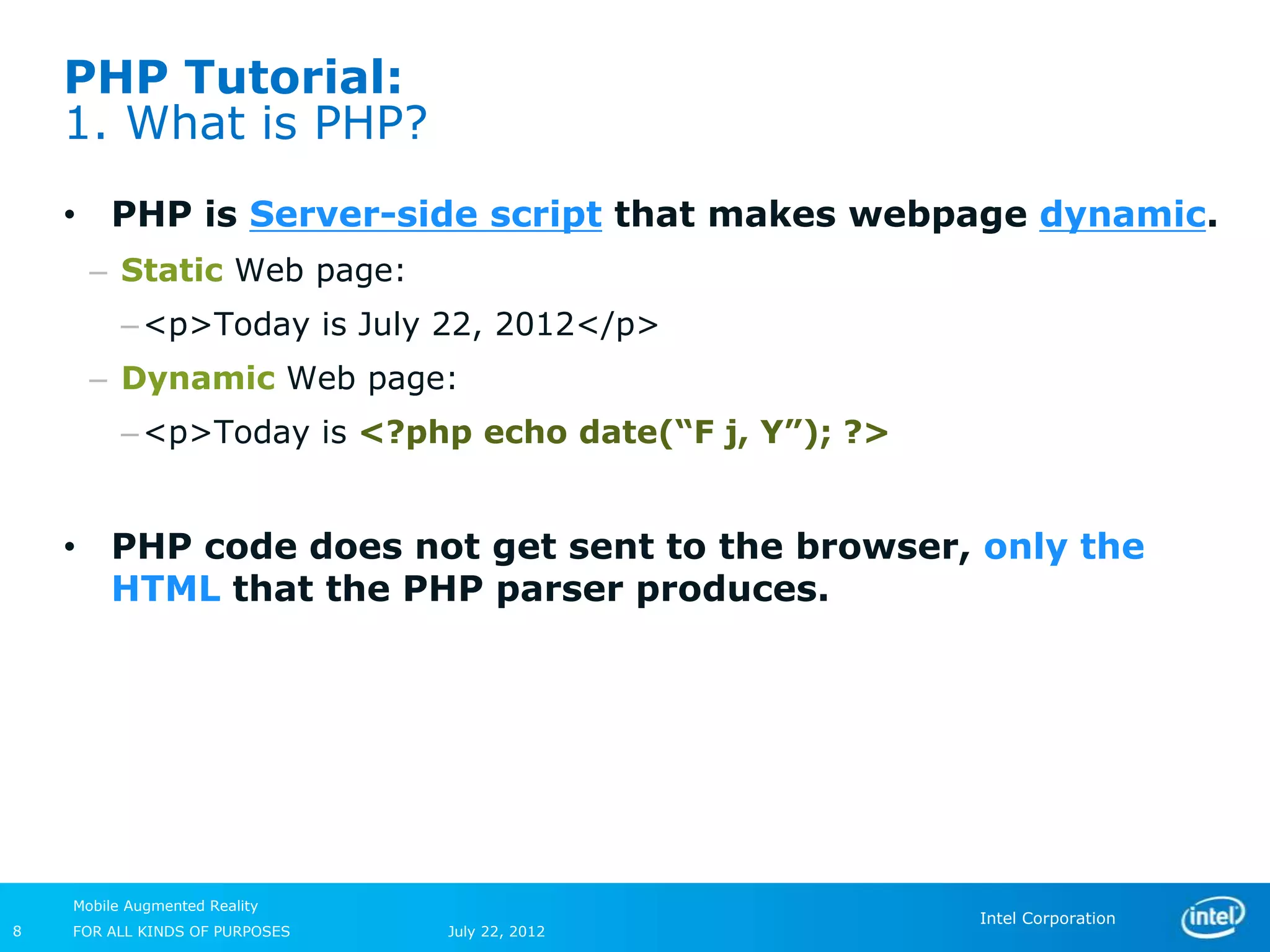 PHP Tutorial:
    1. What is PHP?
    • PHP is Server-side script that makes webpage dynamic.
      – Static Web page:
          – <p>Today is July 22, 2012</p>
      – Dynamic Web page:
          – <p>Today is <?php echo date(“F j, Y”); ?>


    • PHP code does not get sent to the browser, only the
      HTML that the PHP parser produces.




    Mobile Augmented Reality
                                                        Intel Corporation
8   FOR ALL KINDS OF PURPOSES   July 22, 2012
 