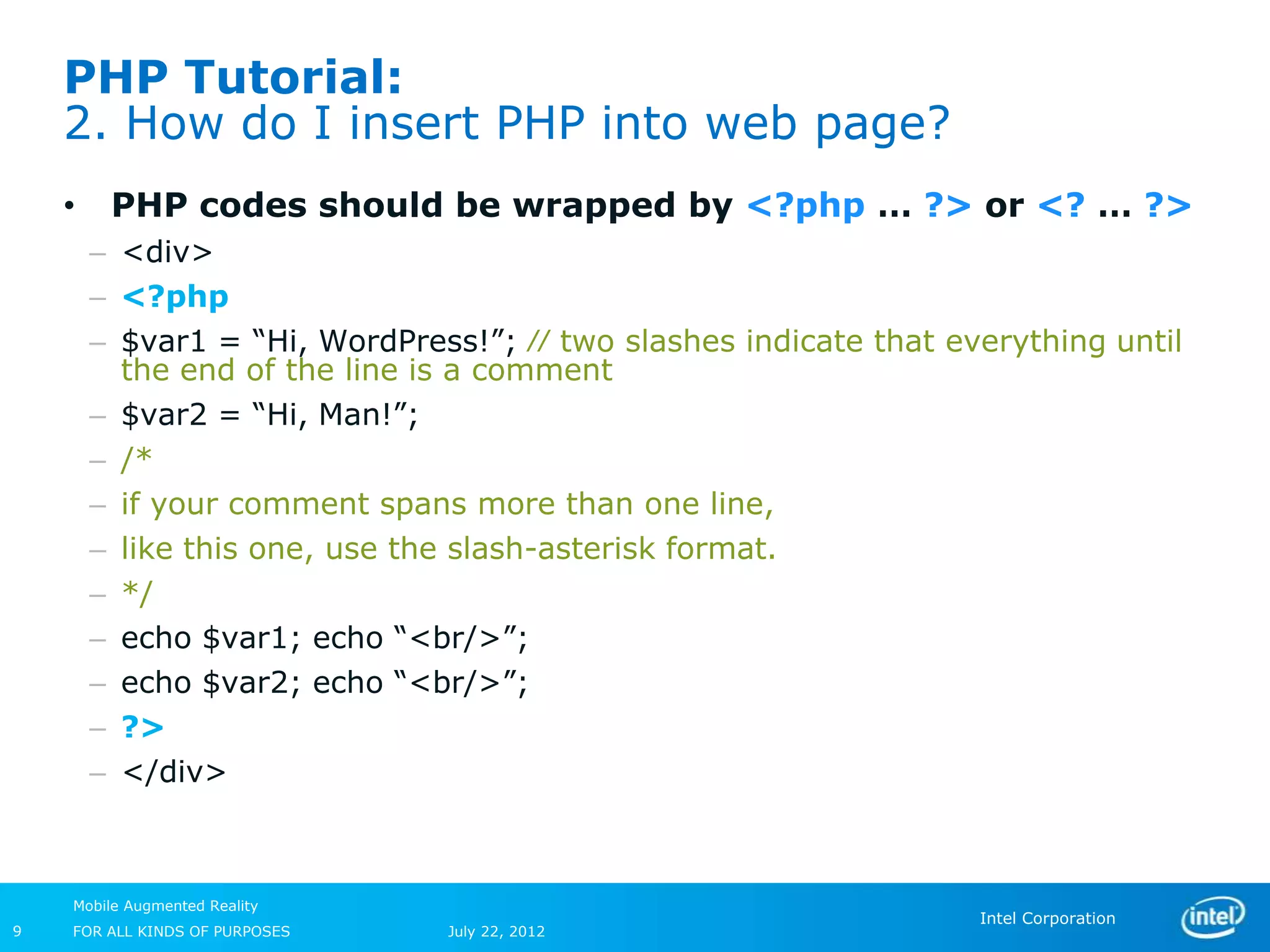 PHP Tutorial:
    2. How do I insert PHP into web page?
    •    PHP codes should be wrapped by <?php … ?> or <? … ?>
        – <div>
        – <?php
        – $var1 = “Hi, WordPress!”; ⁄⁄ two slashes indicate that everything until
          the end of the line is a comment
        – $var2 = “Hi, Man!”;
        – /*
        – if your comment spans more than one line,
        – like this one, use the slash-asterisk format.
        – */
        – echo $var1; echo “<br/>”;
        – echo $var2; echo “<br/>”;
        – ?>
        – </div>



    Mobile Augmented Reality
                                                                   Intel Corporation
9   FOR ALL KINDS OF PURPOSES   July 22, 2012
 