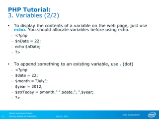 PHP Tutorial:
     3. Variables (2/2)
     •       To display the contents of a variable on the web page, just use
             echo. You should allocate variables before using echo.
         –   <?php
         –   $nDate = 22;
         –   echo $nDate;
         –   ?>


     •       To append something to an existing variable, use . (dot)
         –   <?php
         –   $date = 22;
         –   $month = “July”;
         –   $year = 2012;
         –   $strToday = $month.” ”.$date.”, ”.$year;
         –   ?>


     Mobile Augmented Reality
                                                                Intel Corporation
11   FOR ALL KINDS OF PURPOSES   July 22, 2012
 