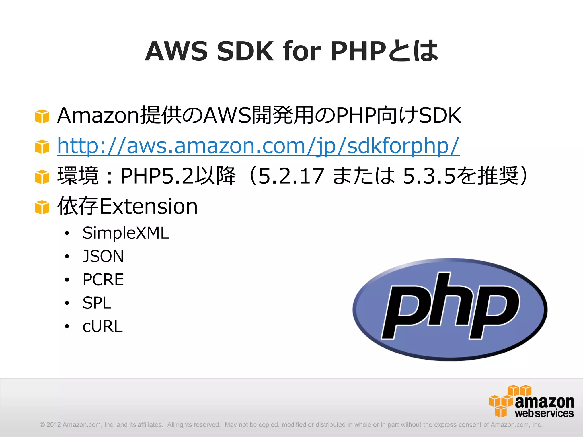 AWS SDK for PHPとは

     Amazon提供のAWS開発用のPHP向けSDK
     http://aws.amazon.com/jp/sdkforphp/
     環境：PHP5.2以降（5.2.17 または 5.3.5を推奨）
     依存Extension
        •     SimpleXML
        •     JSON
        •     PCRE
        •     SPL
        •     cURL




© 2012 Amazon.com, Inc. and its affiliates. All rights reserved. May not be copied, modified or distributed in whole or in part without the express consent of Amazon.com, Inc.
 